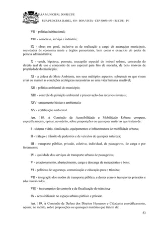 RU CÂMARA MUNICIPAL DO RECIFE
RUA PRINCESA ISABEL, 410 - BOA VISTA - CEP 50050-450 - RECIFE - PE
VII - política habitacional;
VIII - comércio, serviço e indústria;
IX - obras em geral, inclusive as de realização a cargo de autarquias municipais,
sociedades de economia mista e órgãos paraestatais, bem como o exercício do poder de
polícia administrativa;
X - venda, hipoteca, permuta, usucapião especial do imóvel urbano, concessão do
direito real de uso e concessão de uso especial para fins de moradia, de bens imóveis de
propriedade do município;
XI - a defesa do Meio Ambiente, nos seus múltiplos aspectos, sobretudo os que visem
criar ou manter as condições ecológicas necessárias ao uma vida humana saudável;
XII - política ambiental do município;
XIII - controle da poluição ambiental e preservação dos recursos naturais;
XIV- saneamento básico e ambiental;e
XV - certificação ambiental.
Art. 118. À Comissão de Acessibilidade e Mobilidade Urbana compete,
especificamente, opinar, no mérito, sobre proposições ou quaisquer matérias que tratem de:
I - sistema viário, sinalização, equipamentos e infraestrutura de mobilidade urbana;
II - tráfego e trânsito de pedestres e de veículos de qualquer natureza;
III - transporte público, privado, coletivo, individual, de passageiros, de carga e por
fretamento;
IV - qualidade dos serviços de transporte urbano de passageiros;
V - estacionamento, abastecimento, carga e descarga de mercadorias e bens;
VI - políticas de segurança, comunicação e educação para o trânsito;
VII - integração dos modos de transporte público, e destes com os transportes privados e
não motorizados;
VIII - instrumentos de controle e de fiscalização do trânsito;e
IX - acessibilidade no espaço urbano público e privado.
Art. 119. À Comissão de Defesa dos Direitos Humanos e Cidadania especificamente,
opinar, no mérito, sobre proposições ou quaisquer matérias que tratem de:
53
 