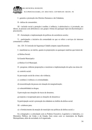 RU CÂMARA MUNICIPAL DO RECIFE
RUA PRINCESA ISABEL, 410 - BOA VISTA - CEP 50050-450 - RECIFE - PE
I - garantia e promoção dos Direitos Humanos e da Cidadania;
II - defesa do consumidor;
III - inclusão social e proteção à mulher, à infância, à adolescência e à juventude, aos
idosos, às pessoas com deficiência e aos grupos vítimas de quaisquer tipos de discriminação e
preconceito;
IV - formulação e implementação de políticas de assistência social;e
V - participação e iniciativa da comunidade no que se refere a serviços de interesse
comunitário e urbano.
Art. 120. À Comissão de Segurança Cidadã compete especificamente:
I - manifestar-se, no mérito, quanto às proposições ou quaisquer matérias que tratem de:
a) Defesa Social;
b) Guarda Municipal;e
c) Defesa Civil Municipal.
II - pesquisar, elaborar proposições e monitorar a implementação de ações nas áreas de:
a) controle social;
b) prevenção social do crime e da violência;
c) combate à violência e à criminalidade;
d) ressocialização da pessoa em situação de marginalização;
e) vulnerabilidade às drogas;
f) prevenção nas situações de riscos de desastres;
g) resposta e recuperação para as situações de desastres;e
h) participação social e promoção da cidadania no âmbito da defesa social.
III - colaborar para:
a) o fortalecimento da atuação do município nas políticas de defesa social; e
b) a integração e a articulação com os Poderes Executivo, Legislativo e Judiciário, e o
Ministério Público, da União e do Estado, bem como com os municípios da Região
Metropolitana, além da sociedade civil organizada.
54
 