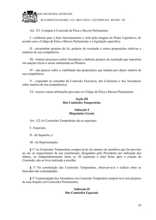 RU CÂMARA MUNICIPAL DO RECIFE
RUA PRINCESA ISABEL, 410 - BOA VISTA - CEP 50050-450 - RECIFE - PE
Art. 121. Compete à Comissão de Ética e Decoro Parlamentar:
I - colaborar para o bom funcionamento e zelar pela imagem do Poder Legislativo, de
acordo com o Código de Ética e Decoro Parlamentar e a legislação específica;
II - encaminhar projetos de lei, projetos de resolução e outras proposições relativas a
matérias de sua competência;
III - instruir processos contra Vereadores e elaborar projetos de resolução que importem
em sanções éticas a serem submetidas ao Plenário;
IV - dar parecer sobre a viabilidade das proposições que tenham por objeto matéria de
sua competência;
V - responder às consultas da Comissão Executiva, das Comissões e dos Vereadores
sobre matéria de sua competência;e
VI - exercer outras atribuições previstas no Código de Ética e Decoro Parlamentar.
Seção III
Das Comissões Temporárias
Subseção I
Disposições Gerais
Art. 122.As Comissões Temporárias são as seguintes:
I - Especiais;
II - de Inquérito; e
III - de Representação.
§ 1º As Comissões Temporárias compor-se-ão do número de membros que for previsto
no ato ou requerimento de sua constituição, designados pelo Presidente por indicação dos
líderes, ou independentemente desta se, 48 (quarenta e oito) horas após a criação da
Comissão, não se tiver realizado a escolha.
§ 2º Na constituição das Comissões Temporárias, observar-se-á o rodízio entre as
bancadas não contempladas.
§ 3º A participação dos Vereadores em Comissão Temporária cumprir-se-á sem prejuízo
de suas funções em Comissões Permanentes.
Subseção II
Das Comissões Especiais
55
 