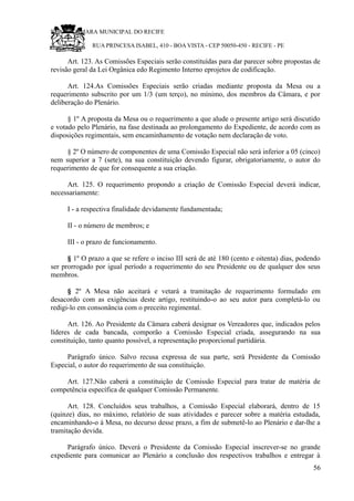 RU CÂMARA MUNICIPAL DO RECIFE
RUA PRINCESA ISABEL, 410 - BOA VISTA - CEP 50050-450 - RECIFE - PE
Art. 123. As Comissões Especiais serão constituídas para dar parecer sobre propostas de
revisão geral da Lei Orgânica edo Regimento Interno eprojetos de codificação.
Art. 124.As Comissões Especiais serão criadas mediante proposta da Mesa ou a
requerimento subscrito por um 1/3 (um terço), no mínimo, dos membros da Câmara, e por
deliberação do Plenário.
§ 1º A proposta da Mesa ou o requerimento a que alude o presente artigo será discutido
e votado pelo Plenário, na fase destinada ao prolongamento do Expediente, de acordo com as
disposições regimentais, sem encaminhamento de votação nem declaração de voto.
§ 2º O número de componentes de uma Comissão Especial não será inferior a 05 (cinco)
nem superior a 7 (sete), na sua constituição devendo figurar, obrigatoriamente, o autor do
requerimento de que for consequente a sua criação.
Art. 125. O requerimento propondo a criação de Comissão Especial deverá indicar,
necessariamente:
I - a respectiva finalidade devidamente fundamentada;
II - o número de membros; e
III - o prazo de funcionamento.
§ 1º O prazo a que se refere o inciso III será de até 180 (cento e oitenta) dias, podendo
ser prorrogado por igual período a requerimento do seu Presidente ou de qualquer dos seus
membros.
§ 2º A Mesa não aceitará e vetará a tramitação de requerimento formulado em
desacordo com as exigências deste artigo, restituindo-o ao seu autor para completá-lo ou
redigi-lo em consonância com o preceito regimental.
Art. 126. Ao Presidente da Câmara caberá designar os Vereadores que, indicados pelos
líderes de cada bancada, comporão a Comissão Especial criada, assegurando na sua
constituição, tanto quanto possível, a representação proporcional partidária.
Parágrafo único. Salvo recusa expressa de sua parte, será Presidente da Comissão
Especial, o autor do requerimento de sua constituição.
Art. 127.Não caberá a constituição de Comissão Especial para tratar de matéria de
competência específica de qualquer Comissão Permanente.
Art. 128. Concluídos seus trabalhos, a Comissão Especial elaborará, dentro de 15
(quinze) dias, no máximo, relatório de suas atividades e parecer sobre a matéria estudada,
encaminhando-o à Mesa, no decurso desse prazo, a fim de submetê-lo ao Plenário e dar-lhe a
tramitação devida.
Parágrafo único. Deverá o Presidente da Comissão Especial inscrever-se no grande
expediente para comunicar ao Plenário a conclusão dos respectivos trabalhos e entregar à
56
 