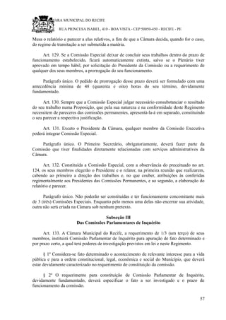 RU CÂMARA MUNICIPAL DO RECIFE
RUA PRINCESA ISABEL, 410 - BOA VISTA - CEP 50050-450 - RECIFE - PE
Mesa o relatório e parecer a elas relativos, a fim de que a Câmara decida, quando for o caso,
do regime de tramitação a ser submetida a matéria.
Art. 129. Se a Comissão Especial deixar de concluir seus trabalhos dentro do prazo de
funcionamento estabelecido, ficará automaticamente extinta, salvo se o Plenário tiver
aprovado em tempo hábil, por solicitação do Presidente da Comissão ou a requerimento de
qualquer dos seus membros, a prorrogação do seu funcionamento.
Parágrafo único. O pedido de prorrogação desse prazo deverá ser formulado com uma
antecedência mínima de 48 (quarenta e oito) horas do seu término, devidamente
fundamentado.
Art. 130. Sempre que a Comissão Especial julgar necessário consubstanciar o resultado
do seu trabalho numa Proposição, que pela sua natureza e na conformidade deste Regimento
necessitem de pareceres das comissões permanentes, apresentá-la-á em separado, constituindo
o seu parecer a respectiva justificação.
Art. 131. Exceto o Presidente da Câmara, qualquer membro da Comissão Executiva
poderá integrar Comissão Especial.
Parágrafo único. O Primeiro Secretário, obrigatoriamente, deverá fazer parte da
Comissão que tiver finalidades diretamente relacionadas com serviços administrativos da
Câmara.
Art. 132. Constituída a Comissão Especial, com a observância do preceituado no art.
124, os seus membros elegerão o Presidente e o relator, na primeira reunião que realizarem,
cabendo ao primeiro a direção dos trabalhos e, no que couber, atribuições às conferidas
regimentalmente aos Presidentes das Comissões Permanentes, e ao segundo, a elaboração do
relatório e parecer.
Parágrafo único. Não poderão ser constituídas e ter funcionamento concomitante mais
de 3 (três) Comissões Especiais. Enquanto pelo menos uma delas não encerrar sua atividade,
outra não será criada na Câmara sob nenhum pretexto.
Subseção III
Das Comissões Parlamentares de Inquérito
Art. 133. A Câmara Municipal do Recife, a requerimento de 1/3 (um terço) de seus
membros, instituirá Comissão Parlamentar de Inquérito para apuração de fato determinado e
por prazo certo, a qual terá poderes de investigação previstos em lei e neste Regimento.
§ 1º Considera-se fato determinado o acontecimento de relevante interesse para a vida
pública e para a ordem constitucional, legal, econômica e social do Município, que deverá
estar devidamente caracterizado no requerimento de constituição da comissão.
§ 2º O requerimento para constituição de Comissão Parlamentar de Inquérito,
devidamente fundamentado, deverá especificar o fato a ser investigado e o prazo de
funcionamento da comissão.
57
 