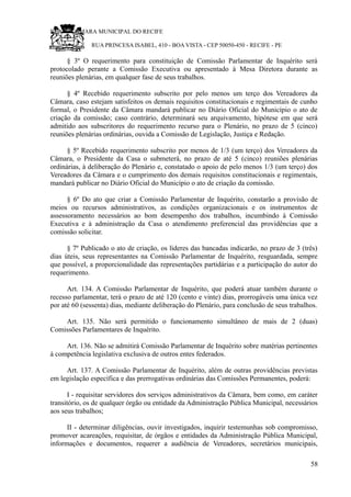 RU CÂMARA MUNICIPAL DO RECIFE
RUA PRINCESA ISABEL, 410 - BOA VISTA - CEP 50050-450 - RECIFE - PE
§ 3º O requerimento para constituição de Comissão Parlamentar de Inquérito será
protocolado perante a Comissão Executiva ou apresentado à Mesa Diretora durante as
reuniões plenárias, em qualquer fase de seus trabalhos.
§ 4º Recebido requerimento subscrito por pelo menos um terço dos Vereadores da
Câmara, caso estejam satisfeitos os demais requisitos constitucionais e regimentais de cunho
formal, o Presidente da Câmara mandará publicar no Diário Oficial do Município o ato de
criação da comissão; caso contrário, determinará seu arquivamento, hipótese em que será
admitido aos subscritores do requerimento recurso para o Plenário, no prazo de 5 (cinco)
reuniões plenárias ordinárias, ouvida a Comissão de Legislação, Justiça e Redação.
§ 5º Recebido requerimento subscrito por menos de 1/3 (um terço) dos Vereadores da
Câmara, o Presidente da Casa o submeterá, no prazo de até 5 (cinco) reuniões plenárias
ordinárias, à deliberação do Plenário e, constatado o apoio de pelo menos 1/3 (um terço) dos
Vereadores da Câmara e o cumprimento dos demais requisitos constitucionais e regimentais,
mandará publicar no Diário Oficial do Município o ato de criação da comissão.
§ 6º Do ato que criar a Comissão Parlamentar de Inquérito, constarão a provisão de
meios ou recursos administrativos, as condições organizacionais e os instrumentos de
assessoramento necessários ao bom desempenho dos trabalhos, incumbindo à Comissão
Executiva e à administração da Casa o atendimento preferencial das providências que a
comissão solicitar.
§ 7º Publicado o ato de criação, os líderes das bancadas indicarão, no prazo de 3 (três)
dias úteis, seus representantes na Comissão Parlamentar de Inquérito, resguardada, sempre
que possível, a proporcionalidade das representações partidárias e a participação do autor do
requerimento.
Art. 134. A Comissão Parlamentar de Inquérito, que poderá atuar também durante o
recesso parlamentar, terá o prazo de até 120 (cento e vinte) dias, prorrogáveis uma única vez
por até 60 (sessenta) dias, mediante deliberação do Plenário, para conclusão de seus trabalhos.
Art. 135. Não será permitido o funcionamento simultâneo de mais de 2 (duas)
Comissões Parlamentares de Inquérito.
Art. 136. Não se admitirá Comissão Parlamentar de Inquérito sobre matérias pertinentes
à competência legislativa exclusiva de outros entes federados.
Art. 137. A Comissão Parlamentar de Inquérito, além de outras providências previstas
em legislação específica e das prerrogativas ordinárias das Comissões Permanentes, poderá:
I - requisitar servidores dos serviços administrativos da Câmara, bem como, em caráter
transitório, os de qualquer órgão ou entidade da Administração Pública Municipal, necessários
aos seus trabalhos;
II - determinar diligências, ouvir investigados, inquirir testemunhas sob compromisso,
promover acareações, requisitar, de órgãos e entidades da Administração Pública Municipal,
informações e documentos, requerer a audiência de Vereadores, secretários municipais,
58
 