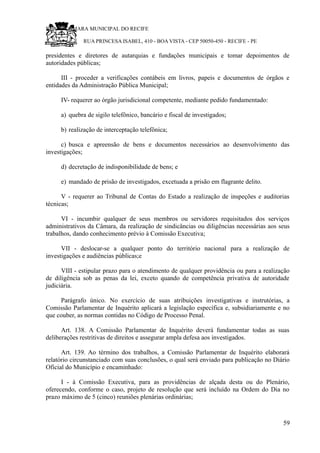 RU CÂMARA MUNICIPAL DO RECIFE
RUA PRINCESA ISABEL, 410 - BOA VISTA - CEP 50050-450 - RECIFE - PE
presidentes e diretores de autarquias e fundações municipais e tomar depoimentos de
autoridades públicas;
III - proceder a verificações contábeis em livros, papeis e documentos de órgãos e
entidades da Administração Pública Municipal;
IV- requerer ao órgão jurisdicional competente, mediante pedido fundamentado:
a) quebra de sigilo telefônico, bancário e fiscal de investigados;
b) realização de interceptação telefônica;
c) busca e apreensão de bens e documentos necessários ao desenvolvimento das
investigações;
d) decretação de indisponibilidade de bens; e
e) mandado de prisão de investigados, excetuada a prisão em flagrante delito.
V - requerer ao Tribunal de Contas do Estado a realização de inspeções e auditorias
técnicas;
VI - incumbir qualquer de seus membros ou servidores requisitados dos serviços
administrativos da Câmara, da realização de sindicâncias ou diligências necessárias aos seus
trabalhos, dando conhecimento prévio à Comissão Executiva;
VII - deslocar-se a qualquer ponto do território nacional para a realização de
investigações e audiências públicas;e
VIII - estipular prazo para o atendimento de qualquer providência ou para a realização
de diligência sob as penas da lei, exceto quando de competência privativa de autoridade
judiciária.
Parágrafo único. No exercício de suas atribuições investigativas e instrutórias, a
Comissão Parlamentar de Inquérito aplicará a legislação específica e, subsidiariamente e no
que couber, as normas contidas no Código de Processo Penal.
Art. 138. A Comissão Parlamentar de Inquérito deverá fundamentar todas as suas
deliberações restritivas de direitos e assegurar ampla defesa aos investigados.
Art. 139. Ao término dos trabalhos, a Comissão Parlamentar de Inquérito elaborará
relatório circunstanciado com suas conclusões, o qual será enviado para publicação no Diário
Oficial do Município e encaminhado:
I - à Comissão Executiva, para as providências de alçada desta ou do Plenário,
oferecendo, conforme o caso, projeto de resolução que será incluído na Ordem do Dia no
prazo máximo de 5 (cinco) reuniões plenárias ordinárias;
59
 