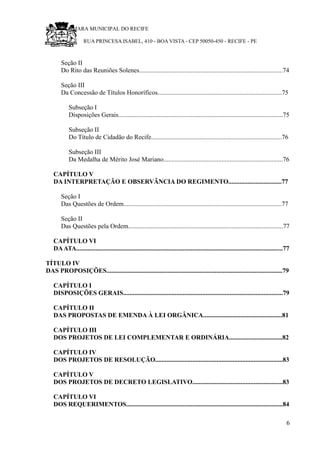 RU CÂMARA MUNICIPAL DO RECIFE
RUA PRINCESA ISABEL, 410 - BOA VISTA - CEP 50050-450 - RECIFE - PE
Seção II
Do Rito das Reuniões Solenes.........................................................................................74
Seção III
Da Concessão de Títulos Honoríficos.............................................................................75
Subseção I
Disposições Gerais......................................................................................................75
Subseção II
Do Título de Cidadão do Recife.................................................................................76
Subseção III
Da Medalha de Mérito José Mariano..........................................................................76
CAPÍTULO V
DA INTERPRETAÇÃO E OBSERVÂNCIA DO REGIMENTO.................................77
Seção I
Das Questões de Ordem..................................................................................................77
Seção II
Das Questões pela Ordem................................................................................................77
CAPÍTULO VI
DAATA................................................................................................................................77
TÍTULO IV
DAS PROPOSIÇÕES.............................................................................................................79
CAPÍTULO I
DISPOSIÇÕES GERAIS...................................................................................................79
CAPÍTULO II
DAS PROPOSTAS DE EMENDA À LEI ORGÂNICA.................................................81
CAPÍTULO III
DOS PROJETOS DE LEI COMPLEMENTAR E ORDINÁRIA.................................82
CAPÍTULO IV
DOS PROJETOS DE RESOLUÇÃO...............................................................................83
CAPÍTULO V
DOS PROJETOS DE DECRETO LEGISLATIVO........................................................83
CAPÍTULO VI
DOS REQUERIMENTOS.................................................................................................84
6
 
