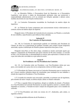 RU CÂMARA MUNICIPAL DO RECIFE
RUA PRINCESA ISABEL, 410 - BOA VISTA - CEP 50050-450 - RECIFE - PE
II - ao Ministério Público, à Procuradoria Geral do Município ou à Procuradoria
Legislativa, com provas e cópias da documentação pertinente, para que promovam a
responsabilidade administrativa, civil ou criminal por infrações apuradas e adotem outras
medidas decorrentes de suas funções institucionais;
III - às Comissões Permanentes incumbidas da fiscalização da matéria objeto do
inquérito;e
IV - ao Tribunal de Contas competente para assessoramento técnico relativamente ao
controle externo da matéria objeto do inquérito.
Parágrafo único. O Presidente da Comissão deverá comunicar, em Plenário, a conclusão
de seus trabalhos, especificando as providências finais adotadas.
Subseção IV
Das Comissões de Representação
Art. 140. As Comissões de representação poderão ser instituídas pelo Presidente da
Câmara, de ofício ou a requerimento de qualquer Vereador, para cumprir missão temporária
autorizada, sujeitas à deliberação do Plenário quando importarem ônus para a Casa.
Parágrafo único.Para os fins deste artigo, considera-se missão autorizada aquela que
implicar o afastamento do Parlamentar pelo prazo máximo de 08 (oito) reuniões, se exercida
no País, e de 30 (trinta) dias, se desempenhada no exterior, para representar a Câmara nos atos
a que esta tenha sido convidada ou a que tenha de assistir.
Seção IV
Da Presidência e da Vice-Presidência das Comissões
Art. 141. As Comissões terão um Presidente e um Vice-Presidente eleitos por seus
pares, com mandato até a posse dos novos componentes eleitos no biênio seguinte.
§ 1º O Presidente da Câmara convocará as Comissões Permanentes para se reunirem em
até 5 (cinco) reuniões ordinárias depois de constituídas, para instalação de seus trabalhos e
eleição dos respectivos Presidentes e Vice-Presidentes.
§ 2º A reunião da comissão será convocada e presidida, no primeiro ano da legislatura,
pelo membro de maior votação, na última eleição, dentre os titulares indicados.
§ 3º Para o segundo biênio da legislatura, dirigirá os trabalhos da eleição o Presidente
ou o Vice-Presidente da Comissão Permanente na sessão legislativa anterior e, estando ambos
impedidos ou ausentes, o Vereador de maior votação dos designados para o novo mandato da
comissão.
§ 4º O Vice-Presidente será eleito nos termos do §1º, obedecidos, pela ordem, os
seguintes critérios:
I - legenda partidária diferente da do Presidente; e
60
 