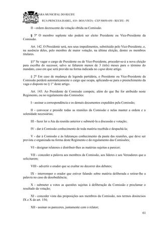 RU CÂMARA MUNICIPAL DO RECIFE
RUA PRINCESA ISABEL, 410 - BOA VISTA - CEP 50050-450 - RECIFE - PE
II - ordem decrescente da votação obtida na Comissão.
§ 5º O membro suplente não poderá ser eleito Presidente ou Vice-Presidente da
Comissão.
Art. 142. O Presidente será, nos seus impedimentos, substituído pelo Vice-Presidente, e,
na ausência deles, pelo membro de maior votação, na última eleição, dentre os membros
titulares.
§1º Se vagar o cargo de Presidente ou de Vice-Presidente, proceder-se-á a nova eleição
para escolha do sucessor, salvo se faltarem menos de 3 (três) meses para o término do
mandato, caso em que será provido na forma indicada no caput deste artigo.
§ 2° Em caso de mudança de legenda partidária, o Presidente ou Vice-Presidente da
Comissão perderá automaticamente o cargo que ocupa, aplicando-se para o preenchimento da
vaga o disposto no § 1° deste artigo.
Art. 143. Ao Presidente de Comissão compete, além do que lhe for atribuído neste
Regimento, ou no regulamento das Comissões:
I - assinar a correspondência e os demais documentos expedidos pela Comissão;
II - convocar e presidir todas as reuniões da Comissão e nelas manter a ordem e a
solenidade necessárias;
III - fazer ler a Ata da reunião anterior e submetê-la a discussão e votação;
IV - dar à Comissão conhecimento de toda matéria recebida e despachá-la;
V - dar à Comissão e às lideranças conhecimento da pauta das reuniões, que deve ser
prevista e organizada na forma deste Regimento e do regulamento das Comissões;
VI - designar relatores e distribuir-lhes as matérias sujeitas a parecer;
VII - conceder a palavra aos membros da Comissão, aos líderes e aos Vereadores que a
solicitarem;
VIII - advertir o orador que se exaltar no decorrer dos debates;
IX - interromper o orador que estiver falando sobre matéria deliberada e retirar-lhe a
palavra no caso de desobediência;
X - submeter a votos as questões sujeitas à deliberação da Comissão e proclamar o
resultado da votação;
XI - conceder vista das proposições aos membros da Comissão, nos termos dosincisos
IX e X do art. 154;
XII - assinar os pareceres, juntamente com o relator;
61
 