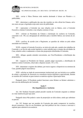 RU CÂMARA MUNICIPAL DO RECIFE
RUA PRINCESA ISABEL, 410 - BOA VISTA - CEP 50050-450 - RECIFE - PE
XIII - enviar à Mesa Diretora toda matéria destinada à leitura em Plenário e à
publicidade;
XIV - determinar a publicação das atas das reuniões no sítio oficial da Câmara, salvo
nos casos em que a legislação exija outro meio de publicidade.
XV - representar a Comissão nas suas relações com os líderes, com a Comissão
Executiva e demais Comissões e nas relações externas à Casa;
XVI - solicitar ao Presidente da Câmara a declaração de vacância na Comissão,
consoante o art. 146, ou a designação de substituto para o membro faltoso, nos termos do art.
145;
XVII - resolver, de acordo com o Regimento, as questões de ordem ou pela ordem
suscitadas na Comissão;
XVIII - remeter à Comissão Executiva, no início de cada mês, sumário dos trabalhos da
Comissão e, no fim de cada sessão legislativa, como subsídio para a sinopse das atividades da
Casa, relatório sobre o andamento e exame das proposições distribuídas à Comissão;
XIX - delegar, quando entender conveniente, aos Vice-Presidentes a distribuição das
proposições;
XX - requerer ao Presidente da Câmara, quando julgar necessário, a distribuição de
matéria a outras Comissões, observado o disposto nosarts. 151 e 152;
XXI - determinar o registro dos debates, por meios seguros e disponíveis na estrutura da
Casa, quando julgá-lo necessário;e
XXII - solicitar ao órgão de assessoramento institucional, por sua iniciativa ou a pedido
do relator, a prestação de assessoria ou consultoria técnico-legislativa especializada, durante
as reuniões da Comissão ou para instruir as matérias sujeitas à apreciação desta.
Parágrafo único. O Presidente poderá funcionar como Relator ou Relator substituto e
terá voto nas deliberações da Comissão.
Seção V
Dos Impedimentos e Ausências
Art. 144. Nenhum Vereador poderá presidir reunião de Comissão enquanto se debater
ou votar matéria da qual seja autor.
Parágrafo único.Não poderá o autor de proposição ser dela relator, ainda que substituto
ou parcial.
Art. 145. Sempre que um membro de Comissão não puder comparecer às reuniões,
deverá comunicar o fato ao seu Presidente, que fará publicar em Ata a escusa e convocar o
suplente para substituí-lo na ausência.
62
 