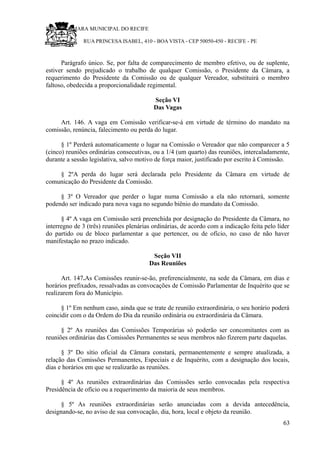 RU CÂMARA MUNICIPAL DO RECIFE
RUA PRINCESA ISABEL, 410 - BOA VISTA - CEP 50050-450 - RECIFE - PE
Parágrafo único. Se, por falta de comparecimento de membro efetivo, ou de suplente,
estiver sendo prejudicado o trabalho de qualquer Comissão, o Presidente da Câmara, a
requerimento do Presidente da Comissão ou de qualquer Vereador, substituirá o membro
faltoso, obedecida a proporcionalidade regimental.
Seção VI
Das Vagas
Art. 146. A vaga em Comissão verificar-se-á em virtude de término do mandato na
comissão, renúncia, falecimento ou perda do lugar.
§ 1º Perderá automaticamente o lugar na Comissão o Vereador que não comparecer a 5
(cinco) reuniões ordinárias consecutivas, ou a 1/4 (um quarto) das reuniões, intercaladamente,
durante a sessão legislativa, salvo motivo de força maior, justificado por escrito à Comissão.
§ 2ºA perda do lugar será declarada pelo Presidente da Câmara em virtude de
comunicação do Presidente da Comissão.
§ 3º O Vereador que perder o lugar numa Comissão a ela não retornará, somente
podendo ser indicado para nova vaga no segundo biênio do mandato da Comissão.
§ 4º A vaga em Comissão será preenchida por designação do Presidente da Câmara, no
interregno de 3 (três) reuniões plenárias ordinárias, de acordo com a indicação feita pelo líder
do partido ou de bloco parlamentar a que pertencer, ou de ofício, no caso de não haver
manifestação no prazo indicado.
Seção VII
Das Reuniões
Art. 147.As Comissões reunir-se-ão, preferencialmente, na sede da Câmara, em dias e
horários prefixados, ressalvadas as convocações de Comissão Parlamentar de Inquérito que se
realizarem fora do Município.
§ 1º Em nenhum caso, ainda que se trate de reunião extraordinária, o seu horário poderá
coincidir com o da Ordem do Dia da reunião ordinária ou extraordinária da Câmara.
§ 2º As reuniões das Comissões Temporárias só poderão ser concomitantes com as
reuniões ordinárias das Comissões Permanentes se seus membros não fizerem parte daquelas.
§ 3º Do sítio oficial da Câmara constará, permanentemente e sempre atualizada, a
relação das Comissões Permanentes, Especiais e de Inquérito, com a designação dos locais,
dias e horários em que se realizarão as reuniões.
§ 4º As reuniões extraordinárias das Comissões serão convocadas pela respectiva
Presidência de ofício ou a requerimento da maioria de seus membros.
§ 5º As reuniões extraordinárias serão anunciadas com a devida antecedência,
designando-se, no aviso de sua convocação, dia, hora, local e objeto da reunião.
63
 