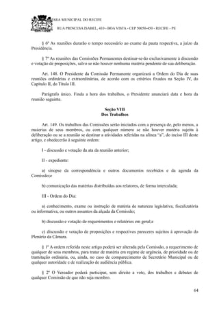 RU CÂMARA MUNICIPAL DO RECIFE
RUA PRINCESA ISABEL, 410 - BOA VISTA - CEP 50050-450 - RECIFE - PE
§ 6º As reuniões durarão o tempo necessário ao exame da pauta respectiva, a juízo da
Presidência.
§ 7º As reuniões das Comissões Permanentes destinar-se-ão exclusivamente à discussão
e votação de proposições, salvo se não houver nenhuma matéria pendente de sua deliberação.
Art. 148. O Presidente da Comissão Permanente organizará a Ordem do Dia de suas
reuniões ordinárias e extraordinárias, de acordo com os critérios fixados na Seção IV, do
Capítulo II, do Título III.
Parágrafo único. Finda a hora dos trabalhos, o Presidente anunciará data e hora da
reunião seguinte.
Seção VIII
Dos Trabalhos
Art. 149. Os trabalhos das Comissões serão iniciados com a presença de, pelo menos, a
maiorias de seus membros, ou com qualquer número se não houver matéria sujeita à
deliberação ou se a reunião se destinar a atividades referidas na alínea “a”, do inciso III deste
artigo, e obedecerão à seguinte ordem:
I - discussão e votação da ata da reunião anterior;
II - expediente:
a) sinopse da correspondência e outros documentos recebidos e da agenda da
Comissão;e
b) comunicação das matérias distribuídas aos relatores, de forma intercalada;
III - Ordem do Dia:
a) conhecimento, exame ou instrução de matéria de natureza legislativa, fiscalizatória
ou informativa, ou outros assuntos da alçada da Comissão;
b) discussão e votação de requerimentos e relatórios em geral;e
c) discussão e votação de proposições e respectivos pareceres sujeitos à aprovação do
Plenário da Câmara.
§ 1º A ordem referida neste artigo poderá ser alterada pela Comissão, a requerimento de
qualquer de seus membros, para tratar de matéria em regime de urgência, de prioridade ou de
tramitação ordinária, ou, ainda, no caso de comparecimento de Secretário Municipal ou de
qualquer autoridade e de realização de audiência pública.
§ 2º O Vereador poderá participar, sem direito a voto, dos trabalhos e debates de
qualquer Comissão de que não seja membro.
64
 