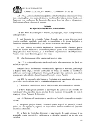 RU CÂMARA MUNICIPAL DO RECIFE
RUA PRINCESA ISABEL, 410 - BOA VISTA - CEP 50050-450 - RECIFE - PE
Art. 150. As Comissões Permanentes poderão estabelecer regras e condições específicas
para a organização e o bom andamento dos seus trabalhos, observadas as normas fixadas neste
Regimento e no regulamento das Comissões, bem como dispor de relatores intercalados e
distribuídos conforme o ingresso de assuntos.
Seção IX
Da Apreciação das Matérias pelas Comissões
Art. 151. Antes da deliberação do Plenário, as proposições, exceto os requerimentos,
serão apreciadas:
I - pela Comissão de Legislação, Justiça e Redação, para o exame dos aspectos de
constitucionalidade, legalidade, juridicidade, regimentalidade e de técnica legislativa, e,
juntamente com as comissões técnicas, para pronunciar-se sobre o seu mérito;
II - pela Comissão de Finanças, Orçamento e Desenvolvimento Econômico, para o
exame dos aspectos financeiro e orçamentário públicos, quanto à sua compatibilidade ou
adequação com o Plano Plurianual, a Lei de Diretrizes Orçamentárias e a Lei Orçamentária
Anual, e para o exame do mérito, quando for o caso;e
III - pelas Comissões de mérito a que a matéria estiver afeta.
Art. 152. A nenhuma Comissão caberá manifestação sobre assunto que não for de sua
atribuição específica.
Parágrafo único.Considerar-se-á como não escrito o parecer, ou parte dele, que infringir
o disposto neste artigo, o mesmo acontecendo em relação às emendas ou substitutivos
elaborados com violação ao Regimento Interno, desde que provida a reclamação apresentada
antes da aprovação definitiva da matéria pelas Comissões ou pelo Plenário.
Art. 153. As proposições distribuídas às Comissões serão examinadas pelo relator, a
quem caberá a elaboração do parecer, observado o disposto noart. 160.
§ 1º A discussão e a votação do parecer serão realizadas pelos membros da Comissão.
§ 2º Salvo disposição em contrário, as deliberações das Comissões serão tomadas por
maioria dos votos, presente a maioria absoluta de seus membros, prevalecendo, em caso de
empate, o voto do Presidente da Comissão.
Art. 154. No desenvolvimento dos seus trabalhos, as Comissões observarão as seguintes
normas:
I - ao apreciar qualquer matéria, a Comissão poderá propor a sua aprovação, total ou
parcial, ou a sua rejeição ou, sugerir o seu arquivamento, formular substitutivo e apresentar
emenda ou subemenda;
II - é lícito às Comissões determinar o arquivamento de papéis enviados à sua
apreciação, exceto proposições, registrando-se o despacho respectivo na ata dos seus
trabalhos;
65
 