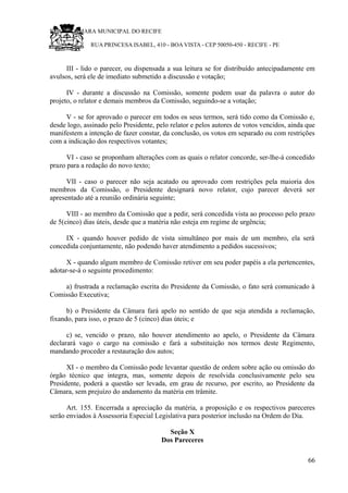 RU CÂMARA MUNICIPAL DO RECIFE
RUA PRINCESA ISABEL, 410 - BOA VISTA - CEP 50050-450 - RECIFE - PE
III - lido o parecer, ou dispensada a sua leitura se for distribuído antecipadamente em
avulsos, será ele de imediato submetido a discussão e votação;
IV - durante a discussão na Comissão, somente podem usar da palavra o autor do
projeto, o relator e demais membros da Comissão, seguindo-se a votação;
V - se for aprovado o parecer em todos os seus termos, será tido como da Comissão e,
desde logo, assinado pelo Presidente, pelo relator e pelos autores de votos vencidos, ainda que
manifestem a intenção de fazer constar, da conclusão, os votos em separado ou com restrições
com a indicação dos respectivos votantes;
VI - caso se proponham alterações com as quais o relator concorde, ser-lhe-á concedido
prazo para a redação do novo texto;
VII - caso o parecer não seja acatado ou aprovado com restrições pela maioria dos
membros da Comissão, o Presidente designará novo relator, cujo parecer deverá ser
apresentado até a reunião ordinária seguinte;
VIII - ao membro da Comissão que a pedir, será concedida vista ao processo pelo prazo
de 5(cinco) dias úteis, desde que a matéria não esteja em regime de urgência;
IX - quando houver pedido de vista simultâneo por mais de um membro, ela será
concedida conjuntamente, não podendo haver atendimento a pedidos sucessivos;
X - quando algum membro de Comissão retiver em seu poder papéis a ela pertencentes,
adotar-se-á o seguinte procedimento:
a) frustrada a reclamação escrita do Presidente da Comissão, o fato será comunicado à
Comissão Executiva;
b) o Presidente da Câmara fará apelo no sentido de que seja atendida a reclamação,
fixando, para isso, o prazo de 5 (cinco) dias úteis; e
c) se, vencido o prazo, não houver atendimento ao apelo, o Presidente da Câmara
declarará vago o cargo na comissão e fará a substituição nos termos deste Regimento,
mandando proceder a restauração dos autos;
XI - o membro da Comissão pode levantar questão de ordem sobre ação ou omissão do
órgão técnico que integra, mas, somente depois de resolvida conclusivamente pelo seu
Presidente, poderá a questão ser levada, em grau de recurso, por escrito, ao Presidente da
Câmara, sem prejuízo do andamento da matéria em trâmite.
Art. 155. Encerrada a apreciação da matéria, a proposição e os respectivos pareceres
serão enviados à Assessoria Especial Legislativa para posterior inclusão na Ordem do Dia.
Seção X
Dos Pareceres
66
 