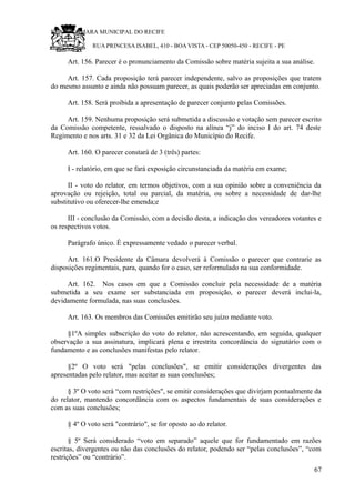 RU CÂMARA MUNICIPAL DO RECIFE
RUA PRINCESA ISABEL, 410 - BOA VISTA - CEP 50050-450 - RECIFE - PE
Art. 156. Parecer é o pronunciamento da Comissão sobre matéria sujeita a sua análise.
Art. 157. Cada proposição terá parecer independente, salvo as proposições que tratem
do mesmo assunto e ainda não possuam parecer, as quais poderão ser apreciadas em conjunto.
Art. 158. Será proibida a apresentação de parecer conjunto pelas Comissões.
Art. 159. Nenhuma proposição será submetida a discussão e votação sem parecer escrito
da Comissão competente, ressalvado o disposto na alínea “j” do inciso I do art. 74 deste
Regimento e nos arts. 31 e 32 da Lei Orgânica do Município do Recife.
Art. 160. O parecer constará de 3 (três) partes:
I - relatório, em que se fará exposição circunstanciada da matéria em exame;
II - voto do relator, em termos objetivos, com a sua opinião sobre a conveniência da
aprovação ou rejeição, total ou parcial, da matéria, ou sobre a necessidade de dar-lhe
substitutivo ou oferecer-lhe emenda;e
III - conclusão da Comissão, com a decisão desta, a indicação dos vereadores votantes e
os respectivos votos.
Parágrafo único. É expressamente vedado o parecer verbal.
Art. 161.O Presidente da Câmara devolverá à Comissão o parecer que contrarie as
disposições regimentais, para, quando for o caso, ser reformulado na sua conformidade.
Art. 162. Nos casos em que a Comissão concluir pela necessidade de a matéria
submetida a seu exame ser substanciada em proposição, o parecer deverá inclui-la,
devidamente formulada, nas suas conclusões.
Art. 163. Os membros das Comissões emitirão seu juízo mediante voto.
§1ºA simples subscrição do voto do relator, não acrescentando, em seguida, qualquer
observação a sua assinatura, implicará plena e irrestrita concordância do signatário com o
fundamento e as conclusões manifestas pelo relator.
§2º O voto será "pelas conclusões", se emitir considerações divergentes das
apresentadas pelo relator, mas aceitar as suas conclusões;
§ 3º O voto será “com restrições", se emitir considerações que divirjam pontualmente da
do relator, mantendo concordância com os aspectos fundamentais de suas considerações e
com as suas conclusões;
§ 4º O voto será "contrário", se for oposto ao do relator.
§ 5º Será considerado “voto em separado” aquele que for fundamentado em razões
escritas, divergentes ou não das conclusões do relator, podendo ser “pelas conclusões”, “com
restrições” ou “contrário”.
67
 