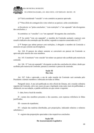 RU CÂMARA MUNICIPAL DO RECIFE
RUA PRINCESA ISABEL, 410 - BOA VISTA - CEP 50050-450 - RECIFE - PE
§ 6º Será considerado "vencido" o voto contrário ao parecer aprovado.
§ 7º Para efeito de contagem dos votos relativos ao parecer, serão considerados:
a) favoráveis: os “pelas conclusões’, “com restrições” e “em separado” não divergentes
das conclusões; e
b) contrários: os “vencidos” e os “em separado” divergentes das conclusões.
§ 8º Ao emitir "voto em separado", o membro da Comissão assinará o parecer com
ressalva indicativa da conotação que lhe atribui, segundo os aspectos enunciados no § 5º.
§ 9º Sempre que adotar parecer com restrições, é obrigado o membro da Comissão a
anunciar em que consiste sua divergência.
Art. 164. O parecer do relator somente se converterá em parecer da Comissão se
aprovado pela maioria dos seus membros.
Art. 165. Constituirá "voto vencido" do relator seu parecer não acolhido pela maioria da
comissão.
Art. 166. O "voto em separado", divergente ou não das conclusões do relator, desde que
acolhido pela maioria da Comissão, passará a constituir o parecer da comissão.
Seção XI
Das Atas
Art. 167. Lida e aprovada, a ata de cada reunião da Comissão será assinada pelo
Presidente e demais membros e rubricada em todas as folhas.
Parágrafo único. A ata será publicada no sítio oficial da Câmara, até a reunião ordinária
seguinte da Comissão, salvo nos casos em que a legislação exija outro meio de publicidade, e
obedecerá, na sua redação, a padrão uniforme em que conste o seguinte:
I - data, hora e local da reunião;
II - nomes dos membros presentes e dos ausentes, com expressa referência às faltas
justificadas;
III - resumo do expediente;
IV - relação das matérias distribuídas, por proposições, indicando relatores e relatores
substitutos; e
V - registro das proposições apreciadas e das respectivas conclusões.
Seção XII
Do Assessoramento Legislativo
68
 