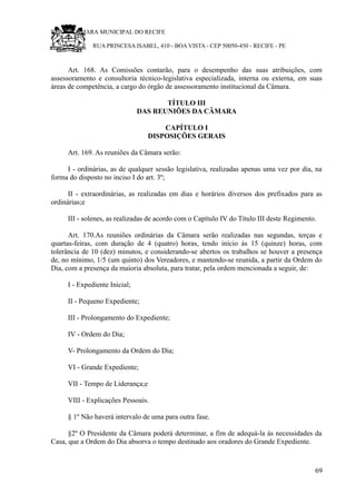 RU CÂMARA MUNICIPAL DO RECIFE
RUA PRINCESA ISABEL, 410 - BOA VISTA - CEP 50050-450 - RECIFE - PE
Art. 168. As Comissões contarão, para o desempenho das suas atribuições, com
assessoramento e consultoria técnico-legislativa especializada, interna ou externa, em suas
áreas de competência, a cargo do órgão de assessoramento institucional da Câmara.
TÍTULO III
DAS REUNIÕES DA CÂMARA
CAPÍTULO I
DISPOSIÇÕES GERAIS
Art. 169. As reuniões da Câmara serão:
I - ordinárias, as de qualquer sessão legislativa, realizadas apenas uma vez por dia, na
forma do disposto no inciso I do art. 3º;
II - extraordinárias, as realizadas em dias e horários diversos dos prefixados para as
ordinárias;e
III - solenes, as realizadas de acordo com o Capítulo IV do Título III deste Regimento.
Art. 170.As reuniões ordinárias da Câmara serão realizadas nas segundas, terças e
quartas-feiras, com duração de 4 (quatro) horas, tendo início às 15 (quinze) horas, com
tolerância de 10 (dez) minutos, e considerando-se abertos os trabalhos se houver a presença
de, no mínimo, 1/5 (um quinto) dos Vereadores, e mantendo-se reunida, a partir da Ordem do
Dia, com a presença da maioria absoluta, para tratar, pela ordem mencionada a seguir, de:
I - Expediente Inicial;
II - Pequeno Expediente;
III - Prolongamento do Expediente;
IV - Ordem do Dia;
V- Prolongamento da Ordem do Dia;
VI - Grande Expediente;
VII - Tempo de Liderança;e
VIII - Explicações Pessoais.
§ 1º Não haverá intervalo de uma para outra fase.
§2º O Presidente da Câmara poderá determinar, a fim de adequá-la às necessidades da
Casa, que a Ordem do Dia absorva o tempo destinado aos oradores do Grande Expediente.
69
 