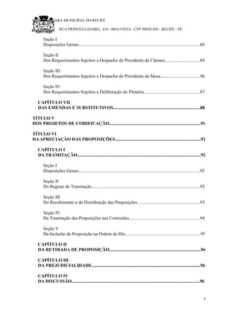 RU CÂMARA MUNICIPAL DO RECIFE
RUA PRINCESA ISABEL, 410 - BOA VISTA - CEP 50050-450 - RECIFE - PE
Seção I
Disposições Gerais..........................................................................................................84
Seção II
Dos Requerimentos Sujeitos a Despacho do Presidente da Câmara...............................84
Seção III
Dos Requerimentos Sujeitos a Despacho do Presidente da Mesa...................................86
Seção IV
Dos Requerimentos Sujeitos a Deliberação do Plenário.................................................87
CAPÍTULO VII
DAS EMENDAS E SUBSTITUTIVOS............................................................................88
TÍTULO V
DOS PROJETOS DE CODIFICAÇÃO................................................................................91
TÍTULO VI
DAAPRECIAÇÃO DAS PROPOSIÇÕES...........................................................................92
CAPÍTULO I
DA TRAMITAÇÃO............................................................................................................92
Seção I
Disposições Gerais..........................................................................................................92
Seção II
Do Regime de Tramitação...............................................................................................92
Seção III
Do Recebimento e da Distribuição das Proposições.......................................................93
Seção IV
Da Tramitação das Proposições nas Comissões..............................................................94
Seção V
Da Inclusão da Proposição na Ordem do Dia..................................................................95
CAPÍTULO II
DA RETIRADA DE PROPOSIÇÃO................................................................................96
CAPÍTULO III
DA PREJUDICIALIDADE...............................................................................................96
CAPÍTULO IV
DA DISCUSSÃO................................................................................................................96
7
 