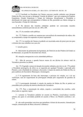 RU CÂMARA MUNICIPAL DO RECIFE
RUA PRINCESA ISABEL, 410 - BOA VISTA - CEP 50050-450 - RECIFE - PE
§ 3º É facultado ao Presidente da Câmara convocar reunião ordinária sem designar
Ordem do Dia, caso em que se designará “reunião de debates”, que será composta de Pequeno
Expediente, Grande Expediente e Tempo de Liderança, disciplinando o Presidente a
distribuição do tempo que corresponderia à Ordem do Dia, permitido aos líderes delegar as
suas bancadas o Tempo de Liderança.
§ 4º No decurso das reuniões ordinárias poderão ser convocadas reuniões
extraordinárias conforme previsto nos art. 208 e 209.
Art. 171.As reuniões serão públicas.
Art. 172. Poderá a reunião ser suspensa por conveniência da manutenção da ordem, não
se computando o tempo da suspensão no prazo regimental.
Art. 173. As reuniões da Câmara só poderão ser encerradas antes do prazo previsto para
o término dos seus trabalhos nos casos de:
I - tumulto grave;
II - falecimento de parlamentar da legislatura, de Chefe de um dos Poderes do Estado ou
do Município, ou quando for decretado luto oficial;
III- situações emergenciais ou de calamidade pública;e
IV - falta de quorum e quando houver menos de um décimo do número total de
Vereadores presentes no debate.
Art. 174. Esgotado o prazo de duração da reunião ordinária, previsto no art. 170, poderá
o Presidente prorrogá-la, de ofício ou se requerido por qualquer Vereador e aprovado pelo
Plenário, com a finalidade de continuar a discussão e votação da matéria da Ordem do Dia, ou
para audiência de Secretários Municipais e homenagens.
§ 1º O esgotamento da hora não interrompe o processo de votação, ou o de sua
verificação, nem do requerimento de prorrogação obstado pelo surgimento de questões de
ordem.
§ 2º A prorrogação destinada à votação da matéria da Ordem do Dia só poderá ser
concedida com a presença da maioria absoluta dos Vereadores.
Art. 175. Para a manutenção da ordem, respeito e austeridade das reuniões, serão
observadas as seguintes regras:
I - somente os Vereadores poderão ter assento no Plenário, ressalvadasas reuniões
solenes, nas quais os convidados poderão ter assento à Mesa e no Plenário conforme o art.
214;
II - não serão permitidas conversas que perturbem a leitura de documento, chamada para
votação, comunicações da Mesa, discursos e debates;e
70
 