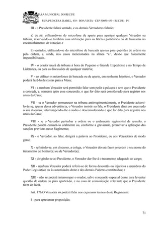 RU CÂMARA MUNICIPAL DO RECIFE
RUA PRINCESA ISABEL, 410 - BOA VISTA - CEP 50050-450 - RECIFE - PE
III - o Presidente falará sentado, e os demais Vereadores falarão:
a) de pé, utilizando-se do microfone de aparte para apartear qualquer Vereador na
tribuna, reservando-se também essa utilização para os líderes partidários ou de bancadas no
encaminhamento de votação; e
b) sentados, utilizando-se do microfone de bancada apenas para questões de ordem ou
pela ordem, e, ainda, nos casos mencionados na alínea “a’’, desde que fisicamente
impossibilitados.
IV - o orador usará da tribuna à hora do Pequeno e Grande Expediente e no Tempo de
Liderança, ou para as discussões de qualquer matéria;
V - ao utilizar os microfones de bancada ou de aparte, em nenhuma hipótese, o Vereador
poderá fazê-lo de costas para a Mesa;
VI - a nenhum Vereador será permitido falar sem pedir a palavra e sem que o Presidente
a conceda, e, somente após essa concessão, o que for dito será considerado para registro nos
anais da Casa;
VII - se o Vereador permanecer na tribuna antirregimentalmente, o Presidente adverti-
lo-áe se, apesar dessa advertência, o Vereador insistir na fala, o Presidente dará por encerrado
o seu discurso, interrompendo-lhe o áudio e desconsiderando o que for dito para registro nos
anais da Casa;
VIII - se o Vereador perturbar a ordem ou o andamento regimental da reunião, o
Presidente poderá censurá-lo oralmente ou, conforme a gravidade, promover a aplicação das
sanções previstas neste Regimento;
IX - o Vereador, ao falar, dirigirá a palavra ao Presidente, ou aos Vereadores de modo
geral;
X - referindo-se, em discurso, a colega, o Vereador deverá fazer preceder o seu nome do
tratamento de Senhor(a) ou de Vereador(a);
XI - dirigindo-se ao Presidente, o Vereador dar-lhe-á o tratamento adequado ao cargo;
XII - nenhum Vereador poderá referir-se de forma descortês ou injuriosa a membros do
Poder Legislativo ou às autoridades deste e dos demais Poderes constituídos; e
XIII - não se poderá interromper o orador, salvo concessão especial desse para levantar
questão de ordem ou para aparteá-lo, e no caso de comunicação relevante que o Presidente
tiver de fazer.
Art. 176.O Vereador só poderá falar nos expressos termos deste Regimento:
I - para apresentar proposição;
71
 
