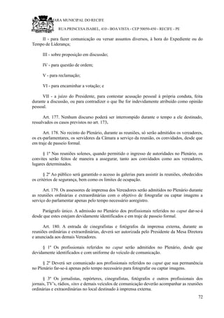 RU CÂMARA MUNICIPAL DO RECIFE
RUA PRINCESA ISABEL, 410 - BOA VISTA - CEP 50050-450 - RECIFE - PE
II - para fazer comunicação ou versar assuntos diversos, à hora do Expediente ou do
Tempo de Liderança;
III - sobre proposição em discussão;
IV - para questão de ordem;
V - para reclamação;
VI - para encaminhar a votação; e
VII - a juízo do Presidente, para contestar acusação pessoal à própria conduta, feita
durante a discussão, ou para contradizer o que lhe for indevidamente atribuído como opinião
pessoal.
Art. 177. Nenhum discurso poderá ser interrompido durante o tempo a ele destinado,
ressalvados os casos previstos no art. 173.
Art. 178. No recinto do Plenário, durante as reuniões, só serão admitidos os vereadores,
os ex-parlamentares, os servidores da Câmara a serviço da reunião, os convidados, desde que
em traje de passeio formal.
§ 1º Nas reuniões solenes, quando permitido o ingresso de autoridades no Plenário, os
convites serão feitos de maneira a assegurar, tanto aos convidados como aos vereadores,
lugares determinados.
§ 2º Ao público será garantido o acesso às galerias para assistir às reuniões, obedecidos
os critérios de segurança, bem como os limites de ocupação.
Art. 179. Os assessores de imprensa dos Vereadores serão admitidos no Plenário durante
as reuniões ordinárias e extraordinárias com o objetivo de fotografar ou captar imagens a
serviço do parlamentar apenas pelo tempo necessário aoregistro.
Parágrafo único. A admissão no Plenário dos profissionais referidos no caput dar-se-á
desde que estes estejam devidamente identificados e em traje de passeio formal.
Art. 180. A entrada de cinegrafistas e fotógrafos da imprensa externa, durante as
reuniões ordinárias e extraordinárias, deverá ser autorizada pelo Presidente da Mesa Diretora
e anunciada aos demais Vereadores.
§ 1º Os profissionais referidos no caput serão admitidos no Plenário, desde que
devidamente identificados e com uniforme do veículo de comunicação.
§ 2º Deverá ser comunicado aos profissionais referidos no caput que sua permanência
no Plenário far-se-á apenas pelo tempo necessário para fotografar ou captar imagens.
§ 3º Os jornalistas, repórteres, cinegrafistas, fotógrafos e outros profissionais dos
jornais, TV’s, rádios, sites e demais veículos de comunicação deverão acompanhar as reuniões
ordinárias e extraordinárias no local destinado à imprensa externa.
72
 