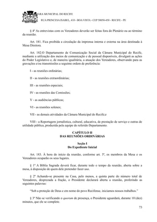 RU CÂMARA MUNICIPAL DO RECIFE
RUA PRINCESA ISABEL, 410 - BOA VISTA - CEP 50050-450 - RECIFE - PE
§ 4º As entrevistas com os Vereadores deverão ser feitas fora do Plenário ou ao término
da reunião.
Art. 181. Fica proibida a circulação da imprensa interna e externa na área destinada à
Mesa Diretora.
Art. 182.O Departamento de Comunicação Social da Câmara Municipal do Recife,
mediante a utilização dos meios de comunicação e de pessoal disponíveis, divulgará as ações
do Poder Legislativo e, de maneira igualitária, a atuação dos Vereadores, observando para as
gravações e/ou transmissões a seguinte ordem de preferência:
I - as reuniões ordinárias;
II - as reuniões extraordinárias;
III - as reuniões especiais;
IV - as reuniões das Comissões;
V - as audiências públicas;
VI - as reuniões solenes;
VII - as demais atividades da Câmara Municipal do Recife;e
VIII - a Reportagem jornalística, cultural, educativa, de prestação de serviço e outras de
utilidade pública, produzida pela equipe do referido Departamento.
CAPÍTULO II
DAS REUNIÕES ORDINÁRIAS
Seção I
Do Expediente Inicial
Art. 183. À hora do início da reunião, conforme art. 3º, os membros da Mesa e os
Vereadores ocuparão os seus lugares.
§ 1º A Bíblia Sagrada deverá ficar, durante todo o tempo da reunião, aberta sobre a
mesa, à disposição de quem dele pretender fazer uso.
§ 2º Achando-se presente na Casa, pelo menos, a quinta parte do número total de
Vereadores, desprezada a fração, o Presidente declarará aberta a reunião, proferindo as
seguintes palavras:
“Sob a proteção de Deus e em nome do povo Recifense, iniciamos nossos trabalhos.”
§ 3º Não se verificando o quorum de presença, o Presidente aguardará, durante 10 (dez)
minutos, que ele se complete.
73
 