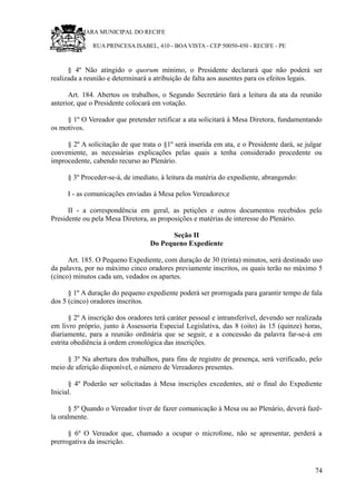 RU CÂMARA MUNICIPAL DO RECIFE
RUA PRINCESA ISABEL, 410 - BOA VISTA - CEP 50050-450 - RECIFE - PE
§ 4º Não atingido o quorum mínimo, o Presidente declarará que não poderá ser
realizada a reunião e determinará a atribuição de falta aos ausentes para os efeitos legais.
Art. 184. Abertos os trabalhos, o Segundo Secretário fará a leitura da ata da reunião
anterior, que o Presidente colocará em votação.
§ 1º O Vereador que pretender retificar a ata solicitará à Mesa Diretora, fundamentando
os motivos.
§ 2º A solicitação de que trata o §1º será inserida em ata, e o Presidente dará, se julgar
conveniente, as necessárias explicações pelas quais a tenha considerado procedente ou
improcedente, cabendo recurso ao Plenário.
§ 3º Proceder-se-á, de imediato, à leitura da matéria do expediente, abrangendo:
I - as comunicações enviadas à Mesa pelos Vereadores;e
II - a correspondência em geral, as petições e outros documentos recebidos pelo
Presidente ou pela Mesa Diretora, as proposições e matérias de interesse do Plenário.
Seção II
Do Pequeno Expediente
Art. 185. O Pequeno Expediente, com duração de 30 (trinta) minutos, será destinado uso
da palavra, por no máximo cinco oradores previamente inscritos, os quais terão no máximo 5
(cinco) minutos cada um, vedados os apartes.
§ 1º A duração do pequeno expediente poderá ser prorrogada para garantir tempo de fala
dos 5 (cinco) oradores inscritos.
§ 2º A inscrição dos oradores terá caráter pessoal e intransferível, devendo ser realizada
em livro próprio, junto à Assessoria Especial Legislativa, das 8 (oito) às 15 (quinze) horas,
diariamente, para a reunião ordinária que se seguir, e a concessão da palavra far-se-á em
estrita obediência à ordem cronológica das inscrições.
§ 3º Na abertura dos trabalhos, para fins de registro de presença, será verificado, pelo
meio de aferição disponível, o número de Vereadores presentes.
§ 4º Poderão ser solicitadas à Mesa inscrições excedentes, até o final do Expediente
Inicial.
§ 5º Quando o Vereador tiver de fazer comunicação à Mesa ou ao Plenário, deverá fazê-
la oralmente.
§ 6º O Vereador que, chamado a ocupar o microfone, não se apresentar, perderá a
prerrogativa da inscrição.
74
 
