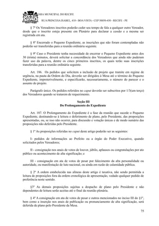RU CÂMARA MUNICIPAL DO RECIFE
RUA PRINCESA ISABEL, 410 - BOA VISTA - CEP 50050-450 - RECIFE - PE
§ 7º Os Vereadores inscritos poderão ceder seu tempo de fala a qualquer outro Vereador,
desde que o inscrito esteja presente em Plenário para declarar a cessão e a mesma ser
registrada em ata.
§ 8º Encerrado o Pequeno Expediente, as inscrições que não foram contempladas não
poderão ser transferidas para a reunião ordinária seguinte.
§ 9º Caso o Presidente tenha necessidade de encerrar o Pequeno Expediente antes dos
30 (trinta) minutos, deverá solicitar a concordância dos Vereadores que ainda não puderam
fazer uso da palavra, dentre os cinco primeiros inscritos, os quais terão suas inscrições
transferidas para a reunião ordinária seguinte.
Art. 186. Os pedidos que solicitem a inclusão de projeto que tramite em regime de
urgência, na pauta da Ordem do Dia, deverão ser dirigidos à Mesa até o término do Pequeno
Expediente, impreterivelmente, e especificarão, necessariamente, o número do parecer e o
assunto do projeto.
Parágrafo único. Os pedidos referidos no caput deverão ser subscritos por 1/3(um terço)
dos Vereadores quando se tratarem de requerimento.
Seção III
Do Prolongamento do Expediente
Art. 187. O Prolongamento do Expediente é a fase da reunião que sucede o Pequeno
Expediente, destinando-se à leitura e deferimento de plano, pelo Presidente, das proposições
apresentadas, ou, se isso não ocorrer, para discussão e votação únicas e de modo sumário das
proposições não deferidas pelo Presidente.
§ 1º As proposições referidas no caput deste artigo poderão ser as seguintes:
I- pedidos de informações ao Prefeito ou a órgão do Poder Executivo, quando
solicitados pelos Vereadores;
II - consignação nos anais de votos de louvor, júbilo, aplausos ou congratulações por ato
público ou acontecimento de alta significação; e
III - consignação em ata de votos de pesar por falecimento da alta personalidade ou
autoridade, ou manifestação de luto nacional, ou ainda em razão de calamidade pública.
§ 2º A ordem estabelecida nas alíneas deste artigo é taxativa, não sendo permitida a
leitura de proposições fora da ordem cronológica de apresentação, vedado qualquer pedido de
preferência neste sentido.
§3º As demais proposições sujeitas a despacho de plano pelo Presidente e não
dependentes de leitura serão aceitas até o final da reunião plenária.
§ 4º A consignação em ata de votos de pesar e outros mencionados no inciso III do §1º,
bem como a inserção nos anais de publicação ou pronunciamento de alta significação, será
deferida de plano pelo Presidente da Mesa.
75
 