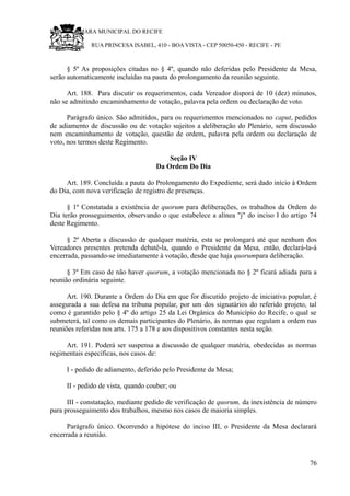 RU CÂMARA MUNICIPAL DO RECIFE
RUA PRINCESA ISABEL, 410 - BOA VISTA - CEP 50050-450 - RECIFE - PE
§ 5º As proposições citadas no § 4º, quando não deferidas pelo Presidente da Mesa,
serão automaticamente incluídas na pauta do prolongamento da reunião seguinte.
Art. 188. Para discutir os requerimentos, cada Vereador disporá de 10 (dez) minutos,
não se admitindo encaminhamento de votação, palavra pela ordem ou declaração de voto.
Parágrafo único. São admitidos, para os requerimentos mencionados no caput, pedidos
de adiamento de discussão ou de votação sujeitos a deliberação do Plenário, sem discussão
nem encaminhamento de votação, questão de ordem, palavra pela ordem ou declaração de
voto, nos termos deste Regimento.
Seção IV
Da Ordem Do Dia
Art. 189. Concluída a pauta do Prolongamento do Expediente, será dado início à Ordem
do Dia, com nova verificação de registro de presenças.
§ 1º Constatada a existência de quorum para deliberações, os trabalhos da Ordem do
Dia terão prosseguimento, observando o que estabelece a alínea "j" do inciso I do artigo 74
deste Regimento.
§ 2º Aberta a discussão de qualquer matéria, esta se prolongará até que nenhum dos
Vereadores presentes pretenda debatê-la, quando o Presidente da Mesa, então, declará-la-á
encerrada, passando-se imediatamente à votação, desde que haja quorumpara deliberação.
§ 3º Em caso de não haver quorum, a votação mencionada no § 2º ficará adiada para a
reunião ordinária seguinte.
Art. 190. Durante a Ordem do Dia em que for discutido projeto de iniciativa popular, é
assegurada a sua defesa na tribuna popular, por um dos signatários do referido projeto, tal
como é garantido pelo § 4º do artigo 25 da Lei Orgânica do Município do Recife, o qual se
submeterá, tal como os demais participantes do Plenário, às normas que regulam a ordem nas
reuniões referidas nos arts. 175 a 178 e aos dispositivos constantes nesta seção.
Art. 191. Poderá ser suspensa a discussão de qualquer matéria, obedecidas as normas
regimentais específicas, nos casos de:
I - pedido de adiamento, deferido pelo Presidente da Mesa;
II - pedido de vista, quando couber; ou
III - constatação, mediante pedido de verificação de quorum, da inexistência de número
para prosseguimento dos trabalhos, mesmo nos casos de maioria simples.
Parágrafo único. Ocorrendo a hipótese do inciso III, o Presidente da Mesa declarará
encerrada a reunião.
76
 