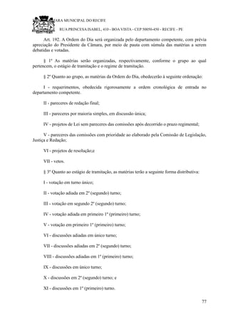 RU CÂMARA MUNICIPAL DO RECIFE
RUA PRINCESA ISABEL, 410 - BOA VISTA - CEP 50050-450 - RECIFE - PE
Art. 192. A Ordem do Dia será organizada pelo departamento competente, com prévia
apreciação do Presidente da Câmara, por meio de pauta com súmula das matérias a serem
debatidas e votadas.
§ 1º As matérias serão organizadas, respectivamente, conforme o grupo ao qual
pertencem, o estágio de tramitação e o regime de tramitação.
§ 2º Quanto ao grupo, as matérias da Ordem do Dia, obedecerão à seguinte ordenação:
I - requerimentos, obedecida rigorosamente a ordem cronológica de entrada no
departamento competente.
II - pareceres de redação final;
III - pareceres por maioria simples, em discussão única;
IV - projetos de Lei sem pareceres das comissões após decorrido o prazo regimental;
V - pareceres das comissões com prioridade ao elaborado pela Comissão de Legislação,
Justiça e Redação;
VI - projetos de resolução;e
VII - vetos.
§ 3º Quanto ao estágio de tramitação, as matérias terão a seguinte forma distributiva:
I - votação em turno único;
II - votação adiada em 2º (segundo) turno;
III - votação em segundo 2º (segundo) turno;
IV - votação adiada em primeiro 1º (primeiro) turno;
V - votação em primeiro 1º (primeiro) turno;
VI - discussões adiadas em único turno;
VII - discussões adiadas em 2º (segundo) turno;
VIII - discussões adiadas em 1º (primeiro) turno;
IX - discussões em único turno;
X - discussões em 2º (segundo) turno; e
XI - discussões em 1º (primeiro) turno.
77
 