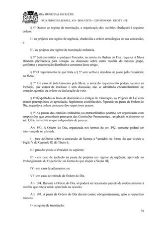 RU CÂMARA MUNICIPAL DO RECIFE
RUA PRINCESA ISABEL, 410 - BOA VISTA - CEP 50050-450 - RECIFE - PE
§ 4º Quanto ao regime de tramitação, a organização das matérias obedecerá à seguinte
ordem:
I - os projetos em regime de urgência, obedecida a ordem cronológica de sua concessão;
e
II - os projetos em regime de tramitação ordinária.
§ 5º Será permitido a qualquer Vereador, no início da Ordem do Dia, requerer à Mesa
Diretora preferência para votação ou discussão sobre outra matéria do mesmo grupo,
conforme a enumeração distributiva constante deste artigo.
§ 6º O requerimento de que trata o § 5º será verbal e decidido de plano pelo Presidente
da Mesa.
§ 7º Em caso de indeferimento pela Mesa, o autor do requerimento poderá recorrer ao
Plenário, que votará de imediato e sem discussão, não se admitindo encaminhamento de
votação, questão de ordem ou declaração de voto.
§ 8º Respeitadas as fases de discussão e o estágio de tramitação, os Projetos de Lei com
prazos peremptórios de apreciação, legalmente estabelecidos, figurarão na pauta da Ordem do
Dia, segundo a ordem crescente dos respectivos prazos.
§ 9º As pautas das reuniões ordinárias ou extraordinárias poderão ser organizadas com
proposições que contenham pareceres das Comissões Permanentes, ressalvado o disposto no
art. 159 e mais com as que independam de parecer.
Art. 193. A Ordem do Dia, organizada nos termos do art. 192, somente poderá ser
interrompida ou alterada:
I - para deliberar sobre a concessão de licença a Vereador, na forma do que dispõe a
Seção V do Capítulo III do Título I;
II - para dar posse a Vereador ou suplente;
III - em caso de inclusão na pauta de projetos em regime de urgência, aprovada no
Prolongamento do Expediente, na forma do que dispõe a Seção III;
IV - em caso de adiamento; ou
VI - em caso de retirada da Ordem do Dia.
Art. 194. Durante a Ordem do Dia, só poderá ser levantada questão de ordem atinente à
matéria que esteja sendo apreciada na ocasião.
Art. 195. A pauta da Ordem do Dia deverá conter, obrigatoriamente, após o respectivo
número:
I - o regime de tramitação;
78
 