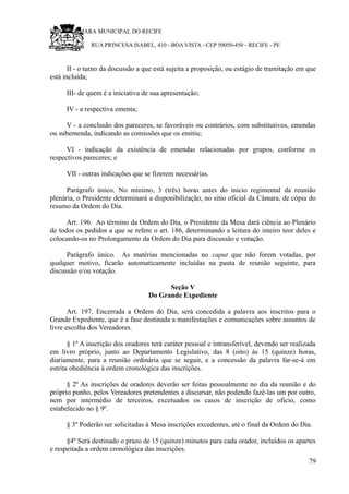 RU CÂMARA MUNICIPAL DO RECIFE
RUA PRINCESA ISABEL, 410 - BOA VISTA - CEP 50050-450 - RECIFE - PE
II - o turno da discussão a que está sujeita a proposição, ou estágio de tramitação em que
está incluída;
III- de quem é a iniciativa de sua apresentação;
IV - a respectiva ementa;
V - a conclusão dos pareceres, se favoráveis ou contrários, com substitutivos, emendas
ou subemenda, indicando as comissões que os emitiu;
VI - indicação da existência de emendas relacionadas por grupos, conforme os
respectivos pareceres; e
VII - outras indicações que se fizerem necessárias.
Parágrafo único. No mínimo, 3 (três) horas antes do inicio regimental da reunião
plenária, o Presidente determinará a disponibilização, no sítio oficial da Câmara, de cópia do
resumo da Ordem do Dia.
Art. 196. Ao término da Ordem do Dia, o Presidente da Mesa dará ciência ao Plenário
de todos os pedidos a que se refere o art. 186, determinando a leitura do inteiro teor deles e
colocando-os no Prolongamento da Ordem do Dia para discussão e votação.
Parágrafo único. As matérias mencionadas no caput que não forem votadas, por
qualquer motivo, ficarão automaticamente incluídas na pauta de reunião seguinte, para
discussão e/ou votação.
Seção V
Do Grande Expediente
Art. 197. Encerrada a Ordem do Dia, será concedida a palavra aos inscritos para o
Grande Expediente, que é a fase destinada a manifestações e comunicações sobre assuntos de
livre escolha dos Vereadores.
§ 1º A inscrição dos oradores terá caráter pessoal e intransferível, devendo ser realizada
em livro próprio, junto ao Departamento Legislativo, das 8 (oito) às 15 (quinze) horas,
diariamente, para a reunião ordinária que se seguir, e a concessão da palavra far-se-á em
estrita obediência à ordem cronológica das inscrições.
§ 2º As inscrições de oradores deverão ser feitas pessoalmente no dia da reunião e do
próprio punho, pelos Vereadores pretendentes a discursar, não podendo fazê-las um por outro,
nem por intermédio de terceiros, excetuados os casos de inscrição de oficio, como
estabelecido no § 9º.
§ 3º Poderão ser solicitadas à Mesa inscrições excedentes, até o final da Ordem do Dia.
§4º Será destinado o prazo de 15 (quinze) minutos para cada orador, incluídos os apartes
e respeitada a ordem cronológica das inscrições.
79
 