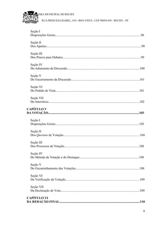 RU CÂMARA MUNICIPAL DO RECIFE
RUA PRINCESA ISABEL, 410 - BOA VISTA - CEP 50050-450 - RECIFE - PE
Seção I
Disposições Gerais..........................................................................................................96
Seção II
Dos Apartes......................................................................................................................98
Seção III
Dos Prazos para Debates.................................................................................................99
Seção IV
Do Adiamento da Discussão..........................................................................................100
Seção V
Do Encerramento da Discussão.....................................................................................101
Seção VI
Do Pedido de Vista........................................................................................................101
Seção VII
Do Interstício.................................................................................................................102
CAPÍTULO V
DA VOTAÇÃO.................................................................................................................103
Seção I
Disposições Gerais........................................................................................................103
Seção II
Dos Quoruns de Votação...............................................................................................104
Seção III
Dos Processos de Votação.............................................................................................106
Seção IV
Do Método de Votação e do Destaque..........................................................................108
Seção V
Do Encaminhamento das Votações...............................................................................108
Seção VI
Da Verificação da Votação............................................................................................109
Seção VII
Da Declaração de Voto..................................................................................................109
CAPÍTULO VI
DA REDAÇÃO FINAL....................................................................................................110
8
 
