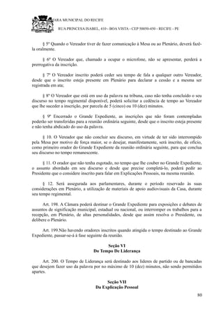 RU CÂMARA MUNICIPAL DO RECIFE
RUA PRINCESA ISABEL, 410 - BOA VISTA - CEP 50050-450 - RECIFE - PE
§ 5º Quando o Vereador tiver de fazer comunicação à Mesa ou ao Plenário, deverá fazê-
la oralmente.
§ 6º O Vereador que, chamado a ocupar o microfone, não se apresentar, perderá a
prerrogativa da inscrição.
§ 7º O Vereador inscrito poderá ceder seu tempo de fala a qualquer outro Vereador,
desde que o inscrito esteja presente em Plenário para declarar a cessão e a mesma ser
registrada em ata;
§ 8º O Vereador que está em uso da palavra na tribuna, caso não tenha concluído o seu
discurso no tempo regimental disponível, poderá solicitar a cedência de tempo ao Vereador
que lhe suceder a inscrição, por parcela de 5 (cinco) ou 10 (dez) minutos.
§ 9º Encerrado o Grande Expediente, as inscrições que não foram contempladas
poderão ser transferidas para a reunião ordinária seguinte, desde que o inscrito esteja presente
e não tenha abdicado do uso da palavra.
§ 10. O Vereador que não concluir seu discurso, em virtude de ter sido interrompido
pela Mesa por motivo de força maior, se o desejar, manifestamente, será inscrito, de ofício,
como primeiro orador do Grande Expediente da reunião ordinária seguinte, para que conclua
seu discurso no tempo remanescente.
§ 11. O orador que não tenha esgotado, no tempo que lhe couber no Grande Expediente,
o assunto abordado em seu discurso e desde que precise completá-lo, poderá pedir ao
Presidente que o considere inscrito para falar em Explicações Pessoais, na mesma reunião.
§ 12. Será assegurada aos parlamentares, durante o período reservado às suas
considerações em Plenário, a utilização de materiais de apoio audiovisuais da Casa, durante
seu tempo regimental.
Art. 198. A Câmara poderá destinar o Grande Expediente para exposições e debates de
assuntos de significação municipal, estadual ou nacional, ou interromper os trabalhos para a
recepção, em Plenário, de altas personalidades, desde que assim resolva o Presidente, ou
delibere o Plenário.
Art. 199.Não havendo oradores inscritos quando atingida o tempo destinado ao Grande
Expediente, passar-se-á à fase seguinte da reunião.
Seção VI
Do Tempo De Liderança
Art. 200. O Tempo de Liderança será destinado aos líderes de partido ou de bancadas
que desejem fazer uso da palavra por no máximo de 10 (dez) minutos, não sendo permitidos
apartes.
Seção VII
Da Explicação Pessoal
80
 