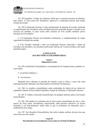 RU CÂMARA MUNICIPAL DO RECIFE
RUA PRINCESA ISABEL, 410 - BOA VISTA - CEP 50050-450 - RECIFE - PE
Art. 201.Esgotado o Tempo de Liderança, desde que se encontre presente em Plenário,
pelo menos, 1/3 (um terço) dos Vereadores, seguir-se-á a explicação pessoal, pelo tempo
restante da reunião.
Art. 202.A Explicação Pessoal é a fase complementar de duração da reunião, destinada
as manifestações dos Vereadores sobre atividades pessoais assumidas durante a reunião ou no
exercício do mandato, ou para versar sobre assuntos de livre escolha mediante prévia
inscrição em livro próprio.
§ 1ºA Explicação Pessoal será destinada estritamente, à complementação do tempo
regimental de duração da reunião.
§ 2ºAo Vereador chamado a falar em Explicação Pessoal, observada a ordem de
inscrição, será facultado o uso da palavra pelo prazo máximo de 5 (cinco) minutos, não sendo
permitido aparte.
CAPÍTULO III
DAS REUNIÕES EXTRAORDINÁRIAS
Seção I
Disposições Gerais
Art. 203.As Reuniões Extraordinárias, com duração de até 4 (quatro) horas, poderão ser
convocadas:
I - no período ordinário, e
II - nos recessos.
Parágrafo único. Durante os períodos de reuniões a que se refere o caput, não serão
realizadas reuniões ordinárias nem funcionarão as Comissões Permanentes.
Art. 204. As reuniões extraordinárias serão constituídas de leitura da ata, leitura do
expediente, Ordem do Dia, Grande Expediente, Tempo de Liderança e Explicações Pessoais.
Art. 205. É vedada a concessão de gratificação, de qualquer natureza, pelas convocações
extraordinárias.
Art. 206. Não poderá ser realizada mais de uma sessão extraordinária por dia e, salvo
motivo de força maior, devidamente caracterizado, todas deverão realizar-se no recinto
destinado a seu funcionamento, sendo nulas as que se realizarem em desacordo com o
estabelecido neste artigo.
Art. 207. Nas Reuniões Extraordinárias não serão tratadas matérias diversas das que
motivaram sua convocação.
Seção II
Das Reuniões Extraordinárias Convocadas no Período Ordinário
81
 