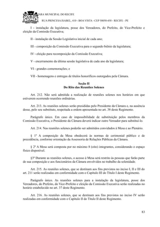 RU CÂMARA MUNICIPAL DO RECIFE
RUA PRINCESA ISABEL, 410 - BOA VISTA - CEP 50050-450 - RECIFE - PE
I - instalação da legislatura, posse dos Vereadores, do Prefeito, do Vice-Prefeito e
eleição da Comissão Executiva;
II - instalação da Sessão Legislativa inicial de cada ano;
III - composição da Comissão Executiva para o segundo biênio da legislatura;
IV - eleição para recomposição da Comissão Executiva;
V - encerramento da última sessão legislativa de cada ano da legislatura;
VI - grandes comemorações; e
VII - homenagens e entregas de títulos honoríficos outorgados pela Câmara.
Seção II
Do Rito das Reuniões Solenes
Art. 212. Não será admitida a realização de reuniões solenes nos horários em que
estiverem ocorrendo reuniões ordinárias.
Art. 213. As reuniões solenes serão presididas pelo Presidente da Câmara e, na ausência
desse, pelo seu substituto, respeitada a ordem apresentada no art. 38 deste Regimento.
Parágrafo único. Em caso de impossibilidade de substituição pelos membros da
Comissão Executiva, o Presidente da Câmara deverá indicar outro Vereador para substituí-lo.
Art. 214. Nas reuniões solenes poderão ser admitidos convidados à Mesa e ao Plenário.
§ 1º A composição da Mesa obedecerá às normas de cerimonial público e de
precedência, conforme orientação da Assessoria de Relações Públicas da Câmara.
§ 2º A Mesa será composta por no máximo 8 (oito) integrantes, considerando o espaço
físico disponível.
§3º Durante as reuniões solenes, o acesso à Mesa será restrito às pessoas que farão parte
de sua composição e aos funcionários da Câmara envolvidos no trabalho da solenidade.
Art. 215. As reuniões solenes, que se destinam aos fins previstos no inciso I, II e III do
art. 211 serão realizadas em conformidade com o Capítulo III do Título I deste Regimento.
Parágrafo único. As reuniões solenes para a instalação da legislatura, posse dos
Vereadores, do Prefeito, do Vice-Prefeito e eleição da Comissão Executiva serão realizadas no
horário estabelecido no art. 37 deste Regimento.
Art. 216. As reuniões solenes, que se destinam aos fins previstos no inciso IV serão
realizadas em conformidade com o Capítulo II do Título II deste Regimento.
83
 