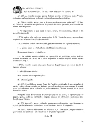 RU CÂMARA MUNICIPAL DO RECIFE
RUA PRINCESA ISABEL, 410 - BOA VISTA - CEP 50050-450 - RECIFE - PE
Art. 217. As reuniões solenes, que se destinam aos fins previstos no inciso V serão
realizadas, preferencialmente, no horário regimental das reuniões ordinárias.
Art. 218.As reuniões solenes, que se destinam aos fins previstos no inciso VI e VII do
art. 211 serão convocadas a requerimento de qualquer Vereador, aprovadas pelo Plenário, nos
termos deste Regimento.
§ 1ºO requerimento a que alude o caput, deverá, necessariamente, indicar o fim
específico da reunião.
§ 2º Deverá ser observado um prazo mínimo de 20 (vinte) dias entre a aprovação do
requerimento até a data de realização da reunião.
§ 3ºAs reuniões solenes serão realizadas, preferencialmente, nos seguintes horários:
I - as quintas-feiras, às 10 (dez) horas e às 16 (dezesseis) horas; e
II - as sextas-feiras, às 10 (dez) horas.
§ 4º As reuniões solenes referidas no caputpodem ser realizadas fora da sede da
Câmara, nos termos do § 1º do art. 1º desse Regimento, e deverão seguir o mesmo horário
estabelecido no § 3º.
§ 5º Nas reuniões solenes só poderão fazer uso da palavra por um período de até 15
(quinze) minutos:
I - o Presidente da reunião;
II - o Vereador autor da proposição; e
III - o homenageado.
Art. 219. É proibida no espaço físico do Plenário a realização de apresentações de
caráter cívico, cultural, artístico ou festivo e que utilizem instrumentos musicais de grande
porte, podendo essas serem realizadas no jardim externo da Câmara, antes do início ou ao
término da reunião.
Parágrafo único. Excetuam-se da proibição prevista no caput, as apresentações de
pequeno porte, desde que verificado o impacto causado ao patrimônio e autorizado pelo
Presidente da Câmara.
Art. 220. As reuniões solenes realizadas para comemoração de datas específicas deverão
ocorrer, preferencialmente, em conjunto, pelos Vereadores autores da proposição.
Art. 221.As reuniões mencionadas nos incisos II, IV, VI e VII do art. 211 prescindem de
quorumpara sua realização e terão a duração do programa organizado.
Seção III
84
 