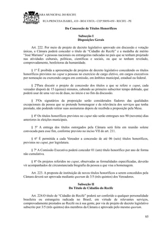 RU CÂMARA MUNICIPAL DO RECIFE
RUA PRINCESA ISABEL, 410 - BOA VISTA - CEP 50050-450 - RECIFE - PE
Da Concessão de Títulos Honoríficos
Subseção I
Disposições Gerais
Art. 222. Por meio de projeto de decreto legislativo aprovado em discussão e votação
únicas, a Câmara poderá conceder o título de “Cidadão do Recife” e a medalha de mérito
“José Mariano” a pessoas nacionais ou estrangeiras radicadas no país que se tenham projetado
nas atividades culturais, políticas, científicas e sociais, ou que se tenham revelado,
comprovadamente, benfeitoras da humanidade.
§ 1º É proibida a apresentação de projetos de decreto legislativo concedendo os títulos
honoríficos previstos no caput a pessoas no exercício de cargo eletivo, em cargos executivos
por nomeação ou exercendo cargos em comissão, em âmbitos municipal, estadual ou federal.
§ 2ºPara discutir o projeto de concessão dos títulos a que se refere o caput, cada
vereador disporá de 15 (quinze) minutos, cabendo ao primeiro subscritor tempo dobrado, que
poderá usar de uma vez ou de duas, no início e no fim da discussão.
§ 3ºOs signatários da proposição serão considerados fiadores das qualidades
excepcionais da pessoa que se pretende homenagear e da relevância dos serviços que tenha
prestado, não podendo retirar suas assinaturas depois de recebida a proposição pela Mesa.
§ 4º Os títulos honoríficos previstos no caput não serão entregues nos 90 (noventa) dias
anteriores às eleições municipais.
§ 5º A entrega dos títulos outorgados pela Câmara será feita em reunião solene
convocada para esse fim, conforme previsto no inciso VII do art. 211.
§ 6º É permitida a cada Vereador a concessão de até 06 (seis) títulos honoríficos,
previstos no caput, por legislatura.
§ 7º A Comissão Executiva poderá conceder 01 (um) título honorífico por ano de forma
não cumulativa.
§ 8º Os projetos referidos no caput, observadas as formalidades especificadas, deverão
vir acompanhados de circunstanciada biografia da pessoa a que visa a homenagem.
Art. 223. A proposta de instituição de novos títulos honoríficos a serem concedidos pela
Câmara deverá ser aprovada mediante quorum de 3/5 (três quintos) dos Vereadores.
Subseção II
Do Título de Cidadão do Recife
Art. 224.O título de “Cidadão do Recife” poderá ser conferido a qualquer personalidade
brasileira ou estrangeira radicada no Brasil, em virtude de relevantes serviços,
comprovadamente prestados ao Recife ou à sua gente, por via de projeto de decreto legislativo
subscrito por 3/5 (três quintos) dos membros da Câmara e aprovado pelo mesmo quorum.
85
 