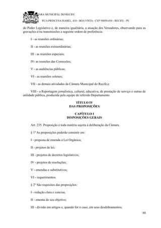 RU CÂMARA MUNICIPAL DO RECIFE
RUA PRINCESA ISABEL, 410 - BOA VISTA - CEP 50050-450 - RECIFE - PE
do Poder Legislativo e, de maneira igualitária, a atuação dos Vereadores, observando para as
gravações e/ou transmissões a seguinte ordem de preferência:
I - as reuniões ordinárias;
II - as reuniões extraordinárias;
III - as reuniões especiais;
IV- as reuniões das Comissões;
V - as audiências públicas;
VI - as reuniões solenes;
VII - as demais atividades da Câmara Municipal do Recife;e
VIII - a Reportagem jornalística, cultural, educativa, de prestação de serviço e outras de
utilidade pública, produzida pela equipe do referido Departamento.
TÍTULO IV
DAS PROPOSIÇÕES
CAPÍTULO I
DISPOSIÇÕES GERAIS
Art. 235. Proposição é toda matéria sujeita à deliberação da Câmara.
§ 1º As proposições poderão consistir em:
I - proposta de emenda à Lei Orgânica;
II - projetos de lei;
III - projetos de decretos legislativos;
IV - projetos de resoluções;
V - emendas e substitutivos;
VI - requerimentos.
§ 2º São requisitos das proposições:
I - redação clara e concisa;
II - ementa do seu objetivo;
III - divisão em artigos e, quando for o caso, em seus desdobramentos;
88
 
