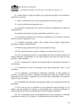RU CÂMARA MUNICIPAL DO RECIFE
RUA PRINCESA ISABEL, 410 - BOA VISTA - CEP 50050-450 - RECIFE - PE
IV - guardar direta e inequívoca relação com a proposição principal, em se tratando de
substitutivo ou emenda;
V - conter a assinatura do autor, exceto em proposições de iniciativa popular;
VI - conter a justificativa da proposição, com:
a) a exposição circunstanciada dos motivos de mérito que fundamentam a adoção da
medida proposta;
b) a indicação da respectiva previsão orçamentária, quando for o caso; e
c) a transcrição de dispositivo de lei, decreto, regulamento, ato ou contrato a que faça
alusão no seu texto, quando for o caso.
§ 3º Nenhuma proposição poderá conter matéria diversa daquela objetivamente
declarada na ementa ou dela decorrente.
§ 4º Nenhum artigo poderá conter duas ou mais matérias diversas.
§ 5º Para o requerimento não se aplica o disposto nos incisos II, III e IV do § 2º.
Art. 236. As proposições deverão ser apresentadas por meio do sistema eletrônico da
Câmara Municipal, acompanhadas de uma cópia impressa, bem como do recibo de envio
eletrônico, ambos assinados.
Art. 237. A proposição de iniciativa de Vereador poderá ser apresentada individual ou
coletivamente.
§ 1º Consideram-se autores da proposição, para efeitos regimentais, todos os seus
signatários.
§ 2º As atribuições ou prerrogativas regimentais conferidas ao autor poderão ser
exercidas em Plenário por todos os signatários da proposição, desde que dividido o tempo
regimental do autor entre os signatários que vão falar, não se fracionando esse tempo em
menos de cinco (5) minutos.
§ 3º A quantidade das subscrições da proposição também será considerada para efeito de
apoiamento.
§ 4º Nos casos em que as assinaturas de uma proposição sejam necessárias ao seu
trâmite, essas não poderão ser retiradas ou acrescentadas após a respectiva publicação no
sistema eletrônico da Câmara e numeração pela Assessoria Especial Legislativa.
Art. 238. A proposição deverá ser fundamentada por escrito, podendo ser defendida
verbalmente na forma do § 2º do artigo 237, mediante prévia inscrição junto à Mesa.
89
 