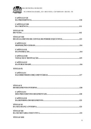 RU CÂMARA MUNICIPAL DO RECIFE
RUA PRINCESA ISABEL, 410 - BOA VISTA - CEP 50050-450 - RECIFE - PE
CAPÍTULO VII
DA PREFERÊNCIA........................................................................................................110
CAPÍTULO VIII
DA URGÊNCIA...............................................................................................................111
TITULO VII
DO VETO..............................................................................................................................112
TÍTULO VIII
DO JULGAMENTO DE CONTAS DO PODER EXECUTIVO......................................113
CAPÍTULO I
DISPOSIÇÕES GERAIS.................................................................................................114
CAPÍTULO II
DA INSTRUÇÃO..............................................................................................................114
CAPÍTULO III
VOTAÇÃO E MOTIVAÇÃO..........................................................................................115
CAPÍTULO IV
DA PUBLICIDADE..........................................................................................................116
TITULO IX
CAPÍTULO I
DAS DIRETRIZES ORÇAMENTÁRIAS.....................................................................117
TÍTULO X
DO REGIMENTO INTERNO.............................................................................................120
CAPÍTULO I
DOS PRECEDENTES REGIMENTAIS.......................................................................120
CAPÍTULO II
DA REFORMA DO REGIMENTO...............................................................................121
TÍTULO XI
DA SEGURANÇA INTERNA.............................................................................................121
TÍTULO XII
DA SECRETARIA EXECUTIVA.......................................................................................121
TÍTULO XIII
9
 