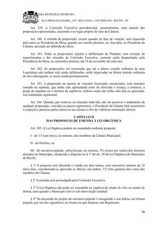 RU CÂMARA MUNICIPAL DO RECIFE
RUA PRINCESA ISABEL, 410 - BOA VISTA - CEP 50050-450 - RECIFE - PE
Art. 239. A Comissão Executiva providenciará, semanalmente, uma súmula das
proposições apresentadas, inserindo-a no lugar próprio do sítio da Câmara.
Art. 240. A retirada de proposição, exceto quando na fase de votação, será requerida
pelo autor ao Presidente da Mesa, quando em reunião plenária, ou, fora dela, ao Presidente da
Câmara, devendo ser deferida de ofício.
Art. 241. Todas as proposições sujeitas a deliberação do Plenário, com exceção de
requerimentos e das oriundas da Comissão Executiva, somente serão despachadas pela
Presidência da Mesa, às comissões técnicas, até 18 de novembro de cada ano.
Art. 242. As proposições em tramitação que até a última reunião ordinária de uma
Legislatura não tenham sido ainda deliberadas, serão arquivadas na última reunião ordinária
do ano subsequente, se assim ainda permanecerem.
Art. 243. A proposição de autoria de vereador licenciado, renunciante, com mandato
cassado ou suplente, que tenha sido apresentada antes de efetivada a licença, a renúncia, a
perda de mandato ou o término da suplência, embora ainda não tenha sido lida ou apreciada,
terá tramitação regimental.
Art. 244. Quando, por extravio ou retenção indevida, não for possível o andamento de
qualquer proposição, vencidos os prazos regimentais, o Presidente da Câmara fará reconstituir
o respectivo processo pelos meios ao seu alcance a fim de viabilizar tramitação ulterior.
CAPÍTULO II
DAS PROPOSTAS DE EMENDA À LEI ORGÂNICA
Art. 245. A Lei Orgânica poderá ser emendada mediante proposta:
I - de 1/3 (um terço), no mínimo, dos membros da Câmara Municipal;
II - do Prefeito; ou
III - de iniciativa popular, subscrita por, no mínimo, 5% (cinco por cento) dos eleitores
alistados no Município, obedecido o disposto no § 1º do art. 30 da Lei Orgânica do Município
do Recife;
§ 1º A proposta será discutida e votada em dois turnos, com interstício mínimo de 10
(dez) dias, considerando-se aprovada se obtiver, em ambos, 3/5 (três quintos) dos votos dos
membros da Câmara.
§ 2º A emenda será promulgada pela Comissão Executiva.
§ 3º A Lei Orgânica não pode ser emendada na vigência de estado de sítio ou estado de
defesa, nem quando o Município estiver sob intervenção estadual.
§ 4º Na discussão de projeto de iniciativa popular é assegurado a sua defesa, na tribuna
popular, por um dos signatários, na forma em que dispuser este Regimento.
90
 