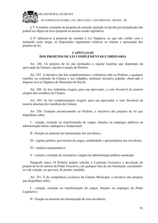 RU CÂMARA MUNICIPAL DO RECIFE
RUA PRINCESA ISABEL, 410 - BOA VISTA - CEP 50050-450 - RECIFE - PE
§ 5º A matéria constante de proposta de emenda rejeitada ou havida por prejudicada não
poderá ser objeto de nova proposta na mesma sessão legislativa.
§ 6º Aplicam-se à proposta de emenda à Lei Orgânica, no que não colidir com o
instituído neste artigo, as disposições regimentais relativas ao trâmite e apreciação dos
projetos de lei.
CAPÍTULO III
DOS PROJETOS DE LEI COMPLEMENTAR E ORDINÁRIA
Art. 246. Os projetos de lei são destinados a regular matérias que dependam da
aprovação da Câmara, sujeitas à sanção do Prefeito.
Art. 247. A iniciativa das leis complementares e ordinárias cabe ao Prefeito, a qualquer
membro ou comissão da Câmara e aos cidadãos, mediante iniciativa popular, observado o
disposto na Lei Orgânica do Município do Recife.
Art. 248. As leis ordinárias exigem, para sua aprovação, o voto favorável da maioria
simples dos membros da Câmara.
Art. 249. As leis complementares exigem, para sua aprovação, o voto favorável da
maioria absoluta dos membros da Câmara.
Art. 250. Compete privativamente ao Prefeito, a iniciativa dos projetos de lei que
disponham sobre:
I - criação, extinção ou transformação de cargos, funções ou empregos públicos na
administração direta, autárquica e fundacional;
II - fixação ou aumento de remuneração dos servidores;
III - regime jurídico, provimento de cargos, estabilidade e aposentadoria dos servidores;
IV - matéria orçamentária;e
V - criação e extinção de secretarias e órgãos da administração pública municipal.
Parágrafo único. O Prefeito poderá solicitar à Comissão Executiva a devolução de
projeto de lei de autoria do Poder Executivo, em qualquer fase de sua tramitação, excetuando-
se a de votação, no que será, de pronto, atendido.
Art. 251. É de competência exclusiva da Câmara Municipal, a iniciativa dos projetos
que disponham sobre:
I - criação, extinção ou transformação de cargos, funções ou empregos do Poder
Legislativo;
II - fixação ou aumento de remuneração de seus servidores;
91
 