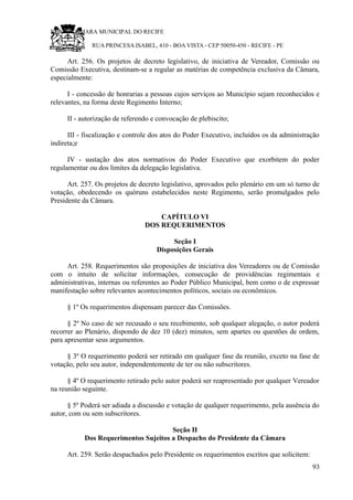 RU CÂMARA MUNICIPAL DO RECIFE
RUA PRINCESA ISABEL, 410 - BOA VISTA - CEP 50050-450 - RECIFE - PE
Art. 256. Os projetos de decreto legislativo, de iniciativa de Vereador, Comissão ou
Comissão Executiva, destinam-se a regular as matérias de competência exclusiva da Câmara,
especialmente:
I - concessão de honrarias a pessoas cujos serviços ao Município sejam reconhecidos e
relevantes, na forma deste Regimento Interno;
II - autorização de referendo e convocação de plebiscito;
III - fiscalização e controle dos atos do Poder Executivo, incluídos os da administração
indireta;e
IV - sustação dos atos normativos do Poder Executivo que exorbitem do poder
regulamentar ou dos limites da delegação legislativa.
Art. 257. Os projetos de decreto legislativo, aprovados pelo plenário em um só turno de
votação, obedecendo os quóruns estabelecidos neste Regimento, serão promulgados pelo
Presidente da Câmara.
CAPÍTULO VI
DOS REQUERIMENTOS
Seção I
Disposições Gerais
Art. 258. Requerimentos são proposições de iniciativa dos Vereadores ou de Comissão
com o intuito de solicitar informações, consecução de providências regimentais e
administrativas, internas ou referentes ao Poder Público Municipal, bem como o de expressar
manifestação sobre relevantes acontecimentos políticos, sociais ou econômicos.
§ 1º Os requerimentos dispensam parecer das Comissões.
§ 2º No caso de ser recusado o seu recebimento, sob qualquer alegação, o autor poderá
recorrer ao Plenário, dispondo de dez 10 (dez) minutos, sem apartes ou questões de ordem,
para apresentar seus argumentos.
§ 3º O requerimento poderá ser retirado em qualquer fase da reunião, exceto na fase de
votação, pelo seu autor, independentemente de ter ou não subscritores.
§ 4º O requerimento retirado pelo autor poderá ser reapresentado por qualquer Vereador
na reunião seguinte.
§ 5º Poderá ser adiada a discussão e votação de qualquer requerimento, pela ausência do
autor, com ou sem subscritores.
Seção II
Dos Requerimentos Sujeitos a Despacho do Presidente da Câmara
Art. 259. Serão despachados pelo Presidente os requerimentos escritos que solicitem:
93
 