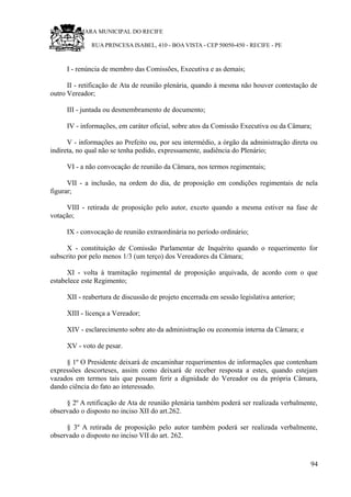 RU CÂMARA MUNICIPAL DO RECIFE
RUA PRINCESA ISABEL, 410 - BOA VISTA - CEP 50050-450 - RECIFE - PE
I - renúncia de membro das Comissões, Executiva e as demais;
II - retificação de Ata de reunião plenária, quando à mesma não houver contestação de
outro Vereador;
III - juntada ou desmembramento de documento;
IV - informações, em caráter oficial, sobre atos da Comissão Executiva ou da Câmara;
V - informações ao Prefeito ou, por seu intermédio, a órgão da administração direta ou
indireta, no qual não se tenha pedido, expressamente, audiência do Plenário;
VI - a não convocação de reunião da Câmara, nos termos regimentais;
VII - a inclusão, na ordem do dia, de proposição em condições regimentais de nela
figurar;
VIII - retirada de proposição pelo autor, exceto quando a mesma estiver na fase de
votação;
IX - convocação de reunião extraordinária no período ordinário;
X - constituição de Comissão Parlamentar de Inquérito quando o requerimento for
subscrito por pelo menos 1/3 (um terço) dos Vereadores da Câmara;
XI - volta à tramitação regimental de proposição arquivada, de acordo com o que
estabelece este Regimento;
XII - reabertura de discussão de projeto encerrada em sessão legislativa anterior;
XIII - licença a Vereador;
XIV - esclarecimento sobre ato da administração ou economia interna da Câmara; e
XV - voto de pesar.
§ 1º O Presidente deixará de encaminhar requerimentos de informações que contenham
expressões descorteses, assim como deixará de receber resposta a estes, quando estejam
vazados em termos tais que possam ferir a dignidade do Vereador ou da própria Câmara,
dando ciência do fato ao interessado.
§ 2º A retificação de Ata de reunião plenária também poderá ser realizada verbalmente,
observado o disposto no inciso XII do art.262.
§ 3º A retirada de proposição pelo autor também poderá ser realizada verbalmente,
observado o disposto no inciso VII do art. 262.
94
 