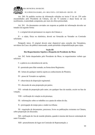 RU CÂMARA MUNICIPAL DO RECIFE
RUA PRINCESA ISABEL, 410 - BOA VISTA - CEP 50050-450 - RECIFE - PE
Art. 260. Os pedidos escritos de informação referidos no inciso V do art. 259 serão
encaminhados pelo Presidente da Câmara, em até 72 (setenta e duas) horas de seu
recebimento, à autoridade competente, por meio de ofício protocolado.
Art. 261. Os documentos enviados em resposta ao pedido de informação deverão ser
tratados da seguinte forma:
I - o original deverá permanecer no arquivo da Câmara; e
II - a cópia, física ou eletrônica, deverá ser fornecida ao Vereador ou Comissão
solicitante.
Parágrafo único. O original deverá estar disponível para consulta dos Vereadores,
servidores da Casa e do público interessado, sendo permitida a disponibilização para cópia.
Seção III
Dos Requerimentos Sujeitos a Despacho do Presidente da Mesa
Art. 262. Serão despachados pelo Presidente da Mesa, os requerimentos verbais que
solicitem:
I - a palavra ou a desistência de usá-la;
II - permissão para falar sentado, na forma deste Regimento;
III - leitura de qualquer matéria sujeita ao conhecimento do Plenário;
IV - posse de Vereador ou suplente;
V - observância de disposição regimental;
VI - discussão de uma proposição por partes;
VII - retirada de proposição pelo autor, em qualquer fase da reunião, exceto na fase de
votação;
VIII - verificação de votação ou de presença;
IX - informações sobre os trabalhos ou a pauta da ordem do dia;
X - prorrogação de tempo para o orador na tribuna;
XI - requisição de documentos, processos, livros ou publicações existentes na Câmara,
sobre proposição em discussão;
XII - retificação de Ata de reunião plenária, quando à mesma não houver contestação de
outro Vereador;
XIII - preenchimento de lugar em Comissão de Representação; e
95
 