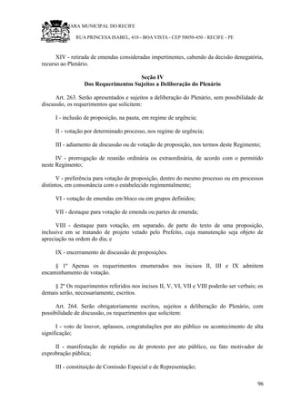 RU CÂMARA MUNICIPAL DO RECIFE
RUA PRINCESA ISABEL, 410 - BOA VISTA - CEP 50050-450 - RECIFE - PE
XIV - retirada de emendas consideradas impertinentes, cabendo da decisão denegatória,
recurso ao Plenário.
Seção IV
Dos Requerimentos Sujeitos a Deliberação do Plenário
Art. 263. Serão apresentados e sujeitos a deliberação do Plenário, sem possibilidade de
discussão, os requerimentos que solicitem:
I - inclusão de proposição, na pauta, em regime de urgência;
II - votação por determinado processo, nos regime de urgência;
III - adiamento de discussão ou de votação de proposição, nos termos deste Regimento;
IV - prorrogação de reunião ordinária ou extraordinária, de acordo com o permitido
neste Regimento;
V - preferência para votação de proposição, dentro do mesmo processo ou em processos
distintos, em consonância com o estabelecido regimentalmente;
VI - votação de emendas em bloco ou em grupos definidos;
VII - destaque para votação de emenda ou partes de emenda;
VIII - destaque para votação, em separado, de parte do texto de uma proposição,
inclusive em se tratando de projeto vetado pelo Prefeito, cuja manutenção seja objeto de
apreciação na ordem do dia; e
IX - encerramento de discussão de proposições.
§ 1º Apenas os requerimentos enumerados nos incisos II, III e IX admitem
encaminhamento de votação.
§ 2º Os requerimentos referidos nos incisos II, V, VI, VII e VIII poderão ser verbais; os
demais serão, necessariamente, escritos.
Art. 264. Serão obrigatoriamente escritos, sujeitos a deliberação do Plenário, com
possibilidade de discussão, os requerimentos que solicitem:
I - voto de louvor, aplausos, congratulações por ato público ou acontecimento de alta
significação;
II - manifestação de repúdio ou de protesto por ato público, ou fato motivador de
exprobração pública;
III - constituição de Comissão Especial e de Representação;
96
 