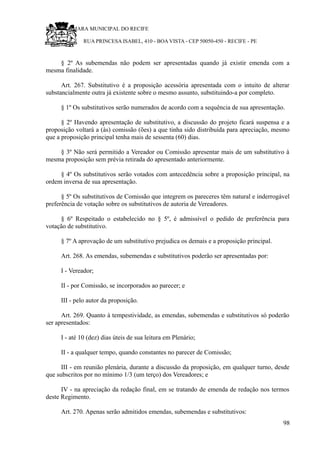 RU CÂMARA MUNICIPAL DO RECIFE
RUA PRINCESA ISABEL, 410 - BOA VISTA - CEP 50050-450 - RECIFE - PE
§ 2º As subemendas não podem ser apresentadas quando já existir emenda com a
mesma finalidade.
Art. 267. Substitutivo é a proposição acessória apresentada com o intuito de alterar
substancialmente outra já existente sobre o mesmo assunto, substituindo-a por completo.
§ 1º Os substitutivos serão numerados de acordo com a sequência de sua apresentação.
§ 2º Havendo apresentação de substitutivo, a discussão do projeto ficará suspensa e a
proposição voltará a (às) comissão (ões) a que tinha sido distribuída para apreciação, mesmo
que a proposição principal tenha mais de sessenta (60) dias.
§ 3º Não será permitido a Vereador ou Comissão apresentar mais de um substitutivo à
mesma proposição sem prévia retirada do apresentado anteriormente.
§ 4º Os substitutivos serão votados com antecedência sobre a proposição principal, na
ordem inversa de sua apresentação.
§ 5º Os substitutivos de Comissão que integrem os pareceres têm natural e inderrogável
preferência de votação sobre os substitutivos de autoria de Vereadores.
§ 6º Respeitado o estabelecido no § 5º, é admissível o pedido de preferência para
votação de substitutivo.
§ 7º A aprovação de um substitutivo prejudica os demais e a proposição principal.
Art. 268. As emendas, subemendas e substitutivos poderão ser apresentadas por:
I - Vereador;
II - por Comissão, se incorporados ao parecer; e
III - pelo autor da proposição.
Art. 269. Quanto à tempestividade, as emendas, subemendas e substitutivos só poderão
ser apresentados:
I - até 10 (dez) dias úteis de sua leitura em Plenário;
II - a qualquer tempo, quando constantes no parecer de Comissão;
III - em reunião plenária, durante a discussão da proposição, em qualquer turno, desde
que subscritos por no mínimo 1/3 (um terço) dos Vereadores; e
IV - na apreciação da redação final, em se tratando de emenda de redação nos termos
deste Regimento.
Art. 270. Apenas serão admitidos emendas, subemendas e substitutivos:
98
 