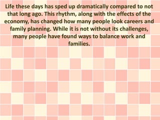 Life these days has sped up dramatically compared to not
 that long ago. This rhythm, along with the effects of the
economy, has changed how many people look careers and
  family planning. While it is not without its challenges,
    many people have found ways to balance work and
                         families.
 