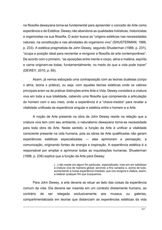 267
na filosofia deweyiana torna-se fundamental para apreender o conceito de Arte como
experiência e de Estética. Dewey não abandona as qualidades holísticas, historicistas
e organicistas na sua filosofia. O autor busca as “origens estéticas nas necessidades
naturais, na constituição e nas atividades do organismo vivo” (SHUSTERMAN, 1988,
p. 233). A estética pragmatista de John Dewey, segundo Shusterman (1988, p. 231),
“ocupa a posição ideal para reorientar e revigorar a filosofia da arte contemporânea”.
De acordo com o primeiro, “as oposições entre mente e corpo, alma e matéria, espírito
e carne originam-se todas, fundamentalmente, no medo do que a vida pode trazer”
(DEWEY, 2010, p. 89).
Assim, já vemos esboçada uma contraposição com as teorias dualistas (corpo
x alma, teoria x prática), ou seja, com aquelas teorias estéticas onde os valores
principais eram os de praticar distinções entre Arte e Vida. Dewey considera a criatura
viva em toda a sua totalidade, cabendo uma filosofia que compreenda a articulação
do homem com o seu meio, onde a experiência é a “chave-mestra” para revelar a
vitalidade unificada da experiência singular e estética entre o homem e a Arte.
A noção de Arte presente na obra de John Dewey reside na relação que a
criatura viva tem com seu ambiente, o naturalismo deweyiano torna-se necessidade
para toda obra de Arte. Neste sentido, a função da Arte é unificar a vitalidade
consciente presente na vida humana, pois as obras de Arte qualificadas não geram
experiências estéticas especializadas — elas aprimoram a percepção, a
comunicação, originando fontes de energia e inspiração. A experiência estética é a
responsável por ampliar e aprimorar todas as inquietações humanas. Shusterman
(1998, p. 238) explica que a função da Arte para Dewey:
(...) não reside em algum fim particular, especializado, mas sim em satisfazer
a criatura viva de maneira global, servindo a fins variados e, acima de tudo,
aumentando a nossa experiência imediata, que nos revigora e vitaliza, assim,
a realizar qualquer fim que busquemos.
Para John Dewey, a arte deveria se situar ao lado das coisas da experiência
comum da vida. Ela deveria ser inserida em um contexto diretamente humano, ao
contrário de ser relegada exclusivamente aos museus ou galerias,
compartimentalizada em teorias que distanciam as experiências estéticas da vida
 