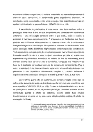 269
movimento ordeiro e organizado. O material vivenciado, ao mesmo tempo em que é
marcado pelas percepções, é transformado pelas experiências anteriores. “A
conclusão é uma consumação, e não uma cessação. Esta experiência carrega um
caráter individualizador e autossuficiente.” (DEWEY, 2010, p. 110)
A experiência singular/estética é uma espiral, seu fluxo contínuo unifica a
percepção entre o que é feito e o que é suportável; cria conexões com experiências
anteriores – uma observação constante entre o que existiu, existe e existirá, o
processo é vivenciado conscientemente. A ansiedade e as frustações, que fazem
parte da vida cotidiana e estão presentes no processo criativo, não impedem que a
inteligência organize a consumação da experiência pulsante; no discernimento entre
ações e desejos, não há dicotomias, fragmentações entre inteligência e sensibilidade.
Tudo se relaciona, tudo está junto, é o próprio processo do viver unificado ao ambiente
tomando consciência de si – esse conjunto consciente propicia ao sujeito uma
experiência singular/estética. O estético, na filosofia da Arte de John Dewey, não é
um fator externo e que se “lança” para a experiência. Tampouco está relacionado ao
luxo, ou é idealizado por qualquer corrente de pensamento transcendental. Para o
autor, “o estético (...) é o desenvolvimento esclarecido e intensificado de traços que
pertencem à toda experiência normalmente completa (...) estético refere-se à
experiência como apreciação, percepção e deleite” (DEWEY, 2010, p. 125-127).
Dewey afirma que “a arte, em sua forma, une a mesma relação entre o agir e o
sofrer, entre a energia de saída e a de entrada, que faz com que uma experiência seja
uma experiência” (DEWEY, 2010, p. 128). Como o artístico está relacionado ao ato
de produção e o estético ao ato de prazer e percepção, uma obra acontece em sua
completude quando o artista, ao trabalhar, assume essas duas atitudes
transformando-a em uma só, ou seja, numa atitude artístico-estética. O artista, na
concepção de Dewey,
[...] comparado a seus semelhantes, é alguém não especialmente dotado de
poderes de execução, mas também de uma sensibilidade inusitada às
qualidades das coisas. Essa sensibilidade também orienta seus atos de
criação” (DEWEY, 2010, p. 130).
 