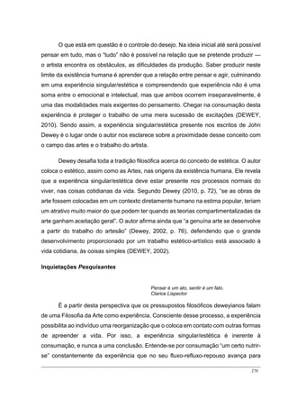 270
O que está em questão é o controle do desejo. Na ideia inicial até será possível
pensar em tudo, mas o “tudo” não é possível na relação que se pretende produzir —
o artista encontra os obstáculos, as dificuldades da produção. Saber produzir neste
limite da existência humana é aprender que a relação entre pensar e agir, culminando
em uma experiência singular/estética e compreendendo que experiência não é uma
soma entre o emocional e intelectual, mas que ambos ocorrem inseparavelmente, é
uma das modalidades mais exigentes do pensamento. Chegar na consumação desta
experiência é proteger o trabalho de uma mera sucessão de excitações (DEWEY,
2010). Sendo assim, a experiência singular/estética presente nos escritos de John
Dewey é o lugar onde o autor nos esclarece sobre a proximidade desse conceito com
o campo das artes e o trabalho do artista.
Dewey desafia toda a tradição filosófica acerca do conceito de estética. O autor
coloca o estético, assim como as Artes, nas origens da existência humana. Ele revela
que a experiência singular/estética deve estar presente nos processos normais do
viver, nas coisas cotidianas da vida. Segundo Dewey (2010, p. 72), “se as obras de
arte fossem colocadas em um contexto diretamente humano na estima popular, teriam
um atrativo muito maior do que podem ter quando as teorias compartimentalizadas da
arte ganham aceitação geral”. O autor afirma ainda que “a genuína arte se desenvolve
a partir do trabalho do artesão” (Dewey, 2002, p. 76), defendendo que o grande
desenvolvimento proporcionado por um trabalho estético-artístico está associado à
vida cotidiana, às coisas simples (DEWEY, 2002).
Inquietações Pesquisantes
Pensar é um ato, sentir é um fato.
Clarice Lispector
É a partir desta perspectiva que os pressupostos filosóficos deweyianos falam
de uma Filosofia da Arte como experiência. Consciente desse processo, a experiência
possibilita ao indivíduo uma reorganização que o coloca em contato com outras formas
de apreender a vida. Por isso, a experiência singular/estética é inerente à
consumação, e nunca a uma conclusão. Entende-se por consumação “um certo nutrir-
se” constantemente da experiência que no seu fluxo-refluxo-repouso avança para
 