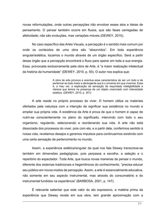 271
novas reformulações, onde outras percepções irão envolver esses atos e ideias de
pensamento. O pensar também ocorre em fluxos, que são fases carregadas de
afetividade; não são evoluções, mas variações móveis (DEWEY, 2010).
No caso específico das Artes Visuais, a percepção é o sentido mais comum por
onde os conteúdos de uma obra são “absorvidos”. Em toda experiência
singular/estética, tocamos o mundo através de um órgão específico. Será a partir
desse órgão que a percepção encontrará o fluxo para operar em toda a sua energia.
Essa, provocada exclusivamente pela obra de Arte, é “a maior realização intelectual
da história da humanidade” (DEWEY, 2010, p. 93). O autor nos explica que:
A obra de arte provoca e acentua essa característica de ser um todo e de
pertencer ao todo maior e abrangente que é o universo em que vivemos. Essa
é, a meu ver, a explicação da sensação de requintada inteligibilidade e
clareza que temos na presença de um objeto vivenciado com intensidade
estética. (DEWEY, 2010, p. 351)
A arte reside no próprio processo do viver. O homem utiliza os materiais
ofertados pela natureza com a intenção de significar sua existência no mundo e
ampliar sua própria vida. A existência da Arte é prova de que o homem é capaz de
nutrir-se conscientemente no plano do significado, intervindo com todo o seu
organismo, regulando, selecionando e reordenando sua vida. A arte não está
dissociada dos processos do viver, pois com ela, e a partir dela, conferimos sentido à
nossa vida, revelamos desejos e geramos impulsos para continuarmos existindo com
uma certa sensação de pertencimento no mundo.
Assim, a experiência estética/singular da qual nos fala Dewey transcreve-se
também em dimensões pedagógicas, pois perpassa a escolha, a seleção e o
repertório do espectador. Toda Arte, que busca novas maneiras de pensar o mundo,
diferente dos sistemas tradicionais e hegemônicos do conhecimento, “precisa educar
seu público em novos modos de percepção. Assim, a arte é essencialmente educativa,
não somente em seu aspecto instrumental, mas através do consumatório e do
instrumental fundidos na experiência” (BARBOSA, 2001, p. 147).
É relevante salientar que este valor do ato expressivo, a matéria prima da
experiência que Dewey revela em sua obra, tem grande aproximação com a
 